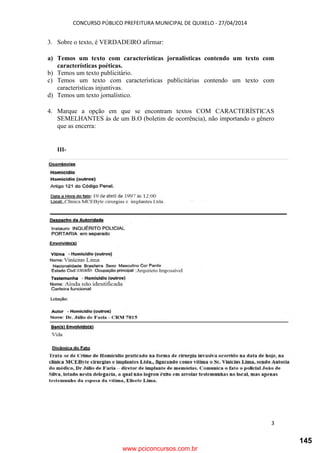 CONCURSO PÚBLICO PREFEITURA MUNICIPAL DE QUIXELO - 27/04/2014
3
3. Sobre o texto, é VERDADEIRO afirmar:
a) Temos um texto com características jornalísticas contendo um texto com
características poéticas.
b) Temos um texto publicitário.
c) Temos um texto com características publicitárias contendo um texto com
características injuntivas.
d) Temos um texto jornalístico.
4. Marque a opção em que se encontram textos COM CARACTERÍSTICAS
SEMELHANTES às de um B.O (boletim de ocorrência), não importando o gênero
que as encerra:
III-
www.pciconcursos.com.br
145
 