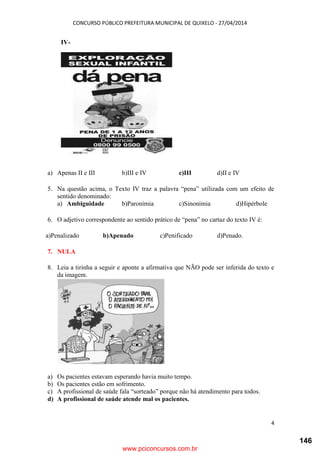 CONCURSO PÚBLICO PREFEITURA MUNICIPAL DE QUIXELO - 27/04/2014
4
IV-
a) Apenas II e III b)III e IV c)III d)II e IV
5. Na questão acima, o Texto IV traz a palavra “pena” utilizada com um efeito de
sentido denominado:
a) Ambiguidade b)Paronímia c)Sinonímia d)Hipérbole
6. O adjetivo correspondente ao sentido prático de “pena” no cartaz do texto IV é:
a)Penalizado b)Apenado c)Penificado d)Penado.
7. NULA
8. Leia a tirinha a seguir e aponte a afirmativa que NÃO pode ser inferida do texto e
da imagem.
a) Os pacientes estavam esperando havia muito tempo.
b) Os pacientes estão em sofrimento.
c) A profissional de saúde fala “sorteado” porque não há atendimento para todos.
d) A profissional de saúde atende mal os pacientes.
www.pciconcursos.com.br
146
 