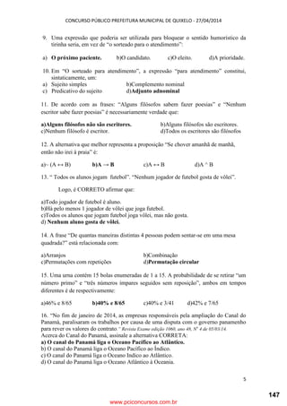 CONCURSO PÚBLICO PREFEITURA MUNICIPAL DE QUIXELO - 27/04/2014
5
9. Uma expressão que poderia ser utilizada para bloquear o sentido humorístico da
tirinha seria, em vez de “o sorteado para o atendimento”:
a) O próximo paciente. b)O candidato. c)O eleito. d)A prioridade.
10. Em “O sorteado para atendimento”, a expressão “para atendimento” constitui,
sintaticamente, um:
a) Sujeito simples b)Complemento nominal
c) Predicativo do sujeito d)Adjunto adnominal
11. De acordo com as frases: “Alguns filósofos sabem fazer poesias” e “Nenhum
escritor sabe fazer poesias” é necessariamente verdade que:
a)Alguns filósofos não são escritores. b)Alguns filósofos são escritores.
c)Nenhum filósofo é escritor. d)Todos os escritores são filósofos
12. A alternativa que melhor representa a proposição “Se chover amanhã de manhã,
então não irei à praia” é:
a)~ (A ↔ B) b)A → B c)A ↔ B d)A ^ B
13. “ Todos os alunos jogam futebol”. “Nenhum jogador de futebol gosta de vôlei”.
Logo, é CORRETO afirmar que:
a)Todo jogador de futebol é aluno.
b)Há pelo menos 1 jogador de vôlei que joga futebol.
c)Todos os alunos que jogam futebol joga vôlei, mas não gosta.
d) Nenhum aluno gosta de vôlei.
14. A frase “De quantas maneiras distintas 4 pessoas podem sentar-se em uma mesa
quadrada?” está relacionada com:
a)Arranjos b)Combinação
c)Permutações com repetições d)Permutação circular
15. Uma urna contém 15 bolas enumeradas de 1 a 15. A probabilidade de se retirar “um
número primo” e “três números ímpares seguidos sem reposição”, ambos em tempos
diferentes é de respectivamente:
a)46% e 8/65 b)40% e 8/65 c)40% e 3/41 d)42% e 7/65
16. “No fim de janeiro de 2014, as empresas responsáveis pela ampliação do Canal do
Panamá, paralisaram os trabalhos por causa de uma disputa com o governo panamenho
para rever os valores do contrato.” Revista Exame edição 1060, ano 48, No
4 de 05/03/14.
Acerca do Canal do Panamá, assinale a alternativa CORRETA:
a) O canal do Panamá liga o Oceano Pacífico ao Atlântico.
b) O canal do Panamá liga o Oceano Pacífico ao Índico.
c) O canal do Panamá liga o Oceano Indico ao Atlântico.
d) O canal do Panamá liga o Oceano Atlântico à Oceania.
www.pciconcursos.com.br
147
 
