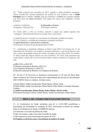 CONCURSO PÚBLICO PREFEITURA MUNICIPAL DE QUIXELO - 27/04/2014
6
17. “Tudo começou em novembro de 2013, quando o então presidente ucraniano,
Viktor Yanukovich, decidiu abandonar um acordo de livre comércio com a União
Europeia para se alinhar à Rússia, país que dominou a Ucrânia por gerações quando
esta fazia parte da União Soviética.” São alguns dos países que compõem a União
Europeia:
a) Grécia e Califórnia. b)Alemanha e França.
c) Hungria e África do Sul. d) Portugal e México.
18. Ainda sobre a crise na Ucrânia, assinale a opção que aponta algumas das
“vantagens” oferecidas pela Rússia no acordo entre esses países.
a) Ajuda financeira e incentivo no incremento da Educação e Saúde da Ucrânia.
b) Livre Comércio e acolhida dos imigrantes ucranianos na Rússia.
c) Ajuda financeira e zona de livre comércio.
d) Descontos no preço do gás produzido pela Ucrânia.
19. Atualmente, a população indígena no Brasil soma 896,9 mil (menos de 1% da
população), de 305 etnias, com línguas e costumes diferentes, o que faz do Brasil o país
com a maior diversidade cultural do mundo. Os dados são do Censo 2010. No entanto,
os índios ainda têm frágeis direitos aos seus territórios. Em 2014, duas propostas que
visam alterar o direito do uso da terra pelos índios voltam ao debate no Congresso, são
elas:
a) PEC 215 e o PLP 227.
b) Decreto municipal de Brasília e PEC 215.
c) Lei Orgânica de Brasília e o PLP 227.
d) Decreto municipal de Brasília e Lei Orgânica de Brasília.
20. No dia 27 de Fevereiro os brasileiros comemoraram os 20 anos do Plano Real.
Após 6 tentativas em 8 anos de acabar com a hiperinflação que deveria ser desacelerada.
DEU CERTO. Entre os criadores do Real, temos:
a) Paulo Maluf, André Lara Resende, Edmar Bacha e Pérsio Arida.
b) Paulo Maluf, André Lara Resende, Edmar Bacha, Pedro Malan e Fernando Henrique
Cardoso.
c) André Lara Resende, Edmar Bacha, Pedro Malan e Pérsio Arida.
d) Fernando Henrique Cardoso, Edmar Bacha, André Lara Resende e Pedro Malan.
PROVA DE CONHECIMENTOS ESPECÍFICOS
21. As Conferências de Saúde instituídas pela lei n. 8.142-1990 possibilitam a
participação da comunidade na condução do SUS, valorizando os direitos do cidadão.
Sobre as Conferências de Saúde, é CORRETO afirmar:
a) Controlam a execução da politica de saúde
b) São convocadas a cada 2 anos pelo Conselho de Saúde
c) São responsáveis pela fiscalização dos gastos do SUS
d) Propõem as diretrizes para a formulação da politica da saúde
www.pciconcursos.com.br
148
 