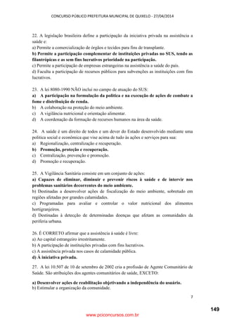 CONCURSO PÚBLICO PREFEITURA MUNICIPAL DE QUIXELO - 27/04/2014
7
22. A legislação brasileira define a participação da iniciativa privada na assistência a
saúde e:
a) Permite a comercialização de órgãos e tecidos para fins de transplante.
b) Permite a participação complementar de instituições privadas no SUS, tendo as
filantrópicas e as sem fins lucrativos prioridade na participação.
c) Permite a participação de empresas estrangeiras na assistência a saúde do país.
d) Faculta a participação de recursos públicos para subvenções as instituições com fins
lucrativos.
23. A lei 8080-1990 NÃO inclui no campo de atuação do SUS:
a) A participação na formulação da politica e na execução de ações de combate a
fome e distribuição de renda.
b) A colaboração na proteção do meio ambiente.
c) A vigilância nutricional e orientação alimentar.
d) A coordenação da formação de recursos humanos na área da saúde.
24. A saúde é um direito de todos e um dever do Estado desenvolvido mediante uma
politica social e econômica que vise acima de tudo às ações e serviços para sua:
a) Regionalização, centralização e recuperação.
b) Promoção, proteção e recuperação.
c) Centralização, prevenção e promoção.
d) Promoção e recuperação.
25. A Vigilância Sanitária consiste em um conjunto de ações:
a) Capazes de eliminar, diminuir e prevenir riscos à saúde e de intervir nos
problemas sanitários decorrentes do meio ambiente.
b) Destinadas a desenvolver ações de fiscalização do meio ambiente, sobretudo em
regiões afetadas por grandes calamidades.
c) Programadas para avaliar e controlar o valor nutricional dos alimentos
hortigranjeiros.
d) Destinadas à detecção de determinadas doenças que afetam as comunidades da
periferia urbana.
26. É CORRETO afirmar que a assistência á saúde é livre:
a) Ao capital estrangeiro irrestritamente.
b) A participação de instituições privadas com fins lucrativos.
c) A assistência privada nos casos de calamidade pública.
d) À iniciativa privada.
27. A lei 10.507 de 10 de setembro de 2002 cria a profissão de Agente Comunitário de
Saúde. São atribuições dos agentes comunitários de saúde, EXCETO:
a) Desenvolver ações de reabilitação objetivando a independência do usuário.
b) Estimular a organização da comunidade.
www.pciconcursos.com.br
149
 