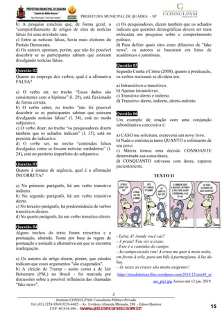 ____________________________________________________________________________________
PREFEITURA MUNICIPAL DE QUADRA – SP
2
www.pciconcursos.com.br
Instituto CONSULPAM Consultoria Público-Privada
Tel: (85) 3224-9369/3239-4402 – Av. Evilásio Almeida Miranda, 280 – Edson Queiroz
CEP: 60.834-486 – Fortaleza-CE. CNPJ: 08.381.236/0001-27
b) A pesquisa concluiu que, de forma geral, o
"compartilhamento de artigos de sites de notícias
falsas foi uma atividade rara.
c) Entre as notícias falsas, havia mais eleitores do
Partido Democrata.
d) Os autores apontam, porém, que não foi possível
descobrir se os participantes sabiam que estavam
divulgando notícias falsas.
Questão 02
Quanto ao emprego dos verbos, qual é a afirmativa
FALSA?
a) O verbo ser, no trecho “Esses dados são
consistentes com a hipótese” (l. 29), está flexionado
de forma correta.
b) O verbo saber, no trecho “não foi possível
descobrir se os participantes sabiam que estavam
divulgando notícias falsas” (l. 34), está no modo
subjuntivo.
c) O verbo dizer, no trecho “os pesquisadores dizem
também que os achados indicam” (l. 35), está no
presente do indicativo.
d) O verbo ser, no trecho “conteúdos falsos
divulgados como se fossem notícias verdadeiras” (l.
24), está no pretérito imperfeito do subjuntivo.
Questão 03
Quanto à sintaxe de regência, qual é a afirmação
INCORRETA?
a) No primeiro parágrafo, há um verbo transitivo
indireto.
b) No segundo parágrafo, há um verbo transitivo
direto.
c) No terceiro parágrafo, há predominância de verbos
transitivos diretos.
d) No quarto parágrafo, há um verbo transitivo direto.
Questão 04
Alguns trechos do texto foram reescritos e a
pontuação, alterada. Tome por base as regras de
pontuação e assinale a alternativa em que se encontra
inadequação.
a) Os autores do artigo dizem, porém, que estudos
indicam que esses argumentos "são exagerados".
b) A eleição de Trump - assim como a de Jair
Bolsonaro (PSL) no Brasil - foi marcada por
discussões sobre a possível influência das chamadas
"fake news".
c) Os pesquisadores, dizem também que os achados
indicam que questões demográficas devem ser mais
enfocadas em pesquisas sobre o comportamento
político.
d) Para definir quais sites eram difusores de "fake
news", os autores se basearam em listas de
acadêmicos e jornalistas.
Questão 05
Segundo Cunha e Cintra (2008), quanto à predicação,
os verbos nocionais se dividem em:
a) Intransitivos e transitivos.
b) Apenas intransitivos.
c) Transitivo direto e indireto.
d) Transitivo direto, indireto, direto-indireto.
Questão 06
Um exemplo de oração com uma conjunção
subordinativa concessiva é:
a) CASO me solicitem, escreverei um novo livro.
b) Nada o entristecia tanto QUANTO o sofrimento de
seu povo.
c) Márcia tomou uma decisão CONSOANTE
determinada sua consciência.
d) CONQUANTO estivesse com dores, esperou
pacientemente.
TEXTO II
- Letra A! Aonde você vai?
- À praia! Vou ver a crase.
- Este é o caminho do campo.
- Ao campo eu não vou! A crase me quer à meia-noite,
em frente à orla, para um bife à parmegiana, à luz da
lua.
- Às vezes as crases são muito exigentes!
https://tirasdidaticas.files.wordpress.com/2014/12/rato83_cr
ase_pq1.jpg Acesso em 12 jan. 2019.
15
 