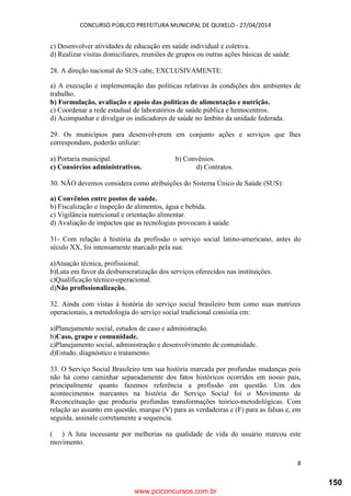 CONCURSO PÚBLICO PREFEITURA MUNICIPAL DE QUIXELO - 27/04/2014
8
c) Desenvolver atividades de educação em saúde individual e coletiva.
d) Realizar visitas domiciliares, reuniões de grupos ou outras ações básicas de saúde.
28. A direção nacional do SUS cabe, EXCLUSIVAMENTE:
a) A execução e implementação das politicas relativas às condições dos ambientes de
trabalho.
b) Formulação, avaliação e apoio das politicas de alimentação e nutrição.
c) Coordenar a rede estadual de laboratórios de saúde pública e hemocentros.
d) Acompanhar e divulgar os indicadores de saúde no âmbito da unidade federada.
29. Os municípios para desenvolverem em conjunto ações e serviços que lhes
correspondam, poderão utilizar:
a) Portaria municipal. b) Convênios.
c) Consórcios administrativos. d) Contratos.
30. NÃO devemos considera como atribuições do Sistema Único de Saúde (SUS):
a) Convênios entre postos de saúde.
b) Fiscalização e inspeção de alimentos, água e bebida.
c) Vigilância nutricional e orientação alimentar.
d) Avaliação de impactos que as tecnologias provocam á saúde.
31- Com relação à história da profissão o serviço social latino-americano, antes do
século XX, foi intensamente marcado pela sua:
a)Atuação técnica, profissional.
b)Luta em favor da desburocratização dos serviços oferecidos nas instituições.
c)Qualificação técnico-operacional.
d)Não profissionalização.
32. Ainda com vistas à história do serviço social brasileiro bem como suas matrizes
operacionais, a metodologia do serviço social tradicional consistia em:
a)Planejamento social, estudos de caso e administração.
b)Caso, grupo e comunidade.
c)Planejamento social, administração e desenvolvimento de comunidade.
d)Estudo, diagnóstico e tratamento.
33. O Serviço Social Brasileiro tem sua história marcada por profundas mudanças pois
não há como caminhar separadamente dos fatos históricos ocorridos em nosso país,
principalmente quanto fazemos referência a profissão em questão. Um dos
acontecimentos marcantes na história do Serviço Social foi o Movimento de
Reconceituação que produziu profundas transformações teórico-metodológicas. Com
relação ao assunto em questão, marque (V) para as verdadeiras e (F) para as falsas e, em
seguida, assinale corretamente a sequencia.
( ) A luta incessante por melhorias na qualidade de vida do usuário marcou este
movimento.
www.pciconcursos.com.br
150
 
