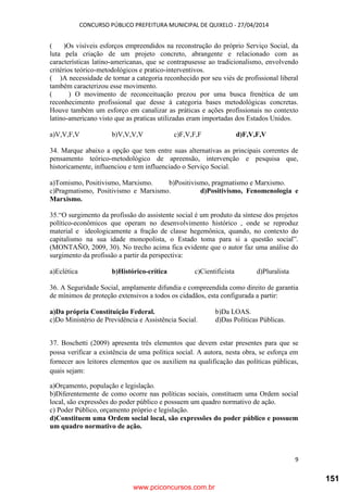 CONCURSO PÚBLICO PREFEITURA MUNICIPAL DE QUIXELO - 27/04/2014
9
( )Os visíveis esforços empreendidos na reconstrução do próprio Serviço Social, da
luta pela criação de um projeto concreto, abrangente e relacionado com as
características latino-americanas, que se contrapusesse ao tradicionalismo, envolvendo
critérios teórico-metodológicos e pratico-interventivos.
( )A necessidade de tornar a categoria reconhecido por seu viés de profissional liberal
também caracterizou esse movimento.
( ) O movimento de reconceituação prezou por uma busca frenética de um
reconhecimento profissional que desse à categoria bases metodológicas concretas.
Houve também um esforço em canalizar as práticas e ações profissionais no contexto
latino-americano visto que as praticas utilizadas eram importadas dos Estados Unidos.
a)V,V,F,V b)V,V,V,V c)F,V,F,F d)F,V,F,V
34. Marque abaixo a opção que tem entre suas alternativas as principais correntes de
pensamento teórico-metodológico de apreensão, intervenção e pesquisa que,
historicamente, influenciou e tem influenciado o Serviço Social.
a)Tomismo, Positivismo, Marxismo. b)Positivismo, pragmatismo e Marxismo.
c)Pragmatismo, Positivismo e Marxismo. d)Positivismo, Fenomenologia e
Marxismo.
35.“O surgimento da profissão do assistente social é um produto da síntese dos projetos
político-econômicos que operam no desenvolvimento histórico , onde se reproduz
material e ideologicamente a fração de classe hegemônica, quando, no contexto do
capitalismo na sua idade monopolista, o Estado toma para si a questão social”.
(MONTAÑO, 2009, 30). No trecho acima fica evidente que o autor faz uma análise do
surgimento da profissão a partir da perspectiva:
a)Eclética b)Histórico-crítica c)Cientificista d)Pluralista
36. A Seguridade Social, amplamente difundia e compreendida como direito de garantia
de mínimos de proteção extensivos a todos os cidadãos, esta configurada a partir:
a)Da própria Constituição Federal. b)Da LOAS.
c)Do Ministério de Previdência e Assistência Social. d)Das Políticas Públicas.
37. Boschetti (2009) apresenta três elementos que devem estar presentes para que se
possa verificar a existência de uma política social. A autora, nesta obra, se esforça em
fornecer aos leitores elementos que os auxiliem na qualificação das políticas públicas,
quais sejam:
a)Orçamento, população e legislação.
b)Diferentemente de como ocorre nas políticas sociais, constituem uma Ordem social
local, são expressões do poder público e possuem um quadro normativo de ação.
c) Poder Público, orçamento próprio e legislação.
d)Constituem uma Ordem social local, são expressões do poder público e possuem
um quadro normativo de ação.
www.pciconcursos.com.br
151
 