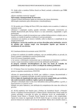CONCURSO PÚBLICO PREFEITURA MUNICIPAL DE QUIXELO - 27/04/2014
10
38. Ainda sobre a temática Política Social no Brasil, assinale a alternativa que NÃO
está CORRETA:
a)Esteve atrelada a teoria do “engodo”.
b)Pressupõe a homogeneidade de bem-estar.
c)Surge no Brasil diretamente ligada aos interesses das classes dominantes.
d)Pressupõe atualmente ações intersetoriais e interdisciplinares.
39. De acordo com o Código de Ética (1993), das relações com os usuários, é vedado ao
assistente social:
a)fornecer à população usuária, quando solicitado, informações concernentes ao
trabalho desenvolvido pelo Serviço Social e as suas conclusões, resguardado o sigilo
profissional.
b)contribuir para a criação de mecanismos que venham desburocratizar a relação com os
usuários, no sentido de agilizar e melhorar os serviços prestados.
c)esclarecer aos usuários, ao iniciar o trabalho, sobre os objetivos e a amplitude de sua
atuação profissional.
d) bloquear o acesso dos usuários aos serviços oferecidos pelas instituições, através
de atitudes que venham coagir e/ou desrespeitar aqueles que buscam o
atendimento de seus direitos.
40. Constituem direitos do assistente social, EXCETO:
a) dispor de condições de trabalho condignas, seja em entidade pública ou privada, de
forma a garantir a qualidade do exercício profissional.
b) ter livre acesso à população usuária.
c) ter acesso a informações institucionais que se relacionem aos programas e políticas
sociais e sejam necessárias ao pleno exercício das atribuições profissionais.
d) integrar comissões interdisciplinares de ética nos locais de trabalho do
profissional, somente no que se refere à avaliação da conduta profissional.
41. O Sistema Único de Assistência Social pressupõe um novo modelo de gestão que
possui as seguintes características, EXCETO:
a)Forma de operacionalização da LOAS, que viabiliza o sistema descentralizado e
participativo e a regulação unificada, em todo o território nacional.
b)Nova lógica de organização das ações: por níveis de complexidade, por território,
não sendo necessário considerar regiões e portes de municípios.
c)Propõe a articulação entre os três eixos balizadores dessa política pública: a gestão, o
financiamento e o controle social.
d)Supõe um pacto federativo, com definição de competências dos entes das esferas de
governo.
42. SUAS estabelece três funções para a Política de Assistência Social: a Proteção
Social; a Vigilância Socioassistencial e a Defesa Social e Institucional. Possui ainda um
sistema articulado e provedor de ações em diferentes níveis de complexidade: a
Proteção Social Básica e Proteção Social Especial de média e alta complexidade.
Apesar do avanço na organização do SUAS muito há que se avançar para que seja
possível oferecer aos usuários um serviço de qualidade. Muitos são os desafios atuais e,
www.pciconcursos.com.br
152
 