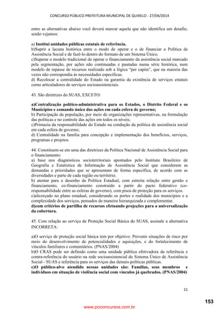 CONCURSO PÚBLICO PREFEITURA MUNICIPAL DE QUIXELO - 27/04/2014
11
entre as alternativas abaixo você deverá marcar aquela que não identifica um desafio,
senão vejamos:
a) Institui unidades públicas estatais de referência.
b)Suprir a lacuna histórica entre o modo de operar e o de financiar a Política de
Assistência Social e de fazê-lo dentro do formato de um Sistema Único.
c)Superar o modelo tradicional de operar o financiamento da assistência social marcado
pela segmentação, por ações não continuadas e pautadas numa série histórica, num
modelo de repasse de recursos realizado sob a lógica “per capita”, que na maioria das
vezes não correspondia às necessidades específicas.
d) Recolocar a centralidade do Estado na garantia da existência de serviços estatais
como articuladores de serviços socioassistenciais.
43. São diretrizes do SUAS, EXCETO:
a)Centralização político-administrativa para os Estados, o Distrito Federal e os
Municípios e comando único das ações em cada esfera de governo;
b) Participação da população, por meio de organizações representativas, na formulação
das políticas e no controle das ações em todos os níveis;
c)Primazia da responsabilidade do Estado na condução da política de assistência social
em cada esfera de governo;
d) Centralidade na família para concepção e implementação dos benefícios, serviços,
programas e projetos.
44. Constituem-se em uma das diretrizes da Política Nacional de Assistência Social para
o financiamento:
a) base nos diagnósticos socioterritoriais apontados pelo Instituto Brasileiro de
Geografia e Estatística de Informação de Assistência Social que considerem as
demandas e prioridades que se apresentam de forma específica, de acordo com as
diversidades e parte de cada região ou território.
b) atentar para o desenho da Política Estadual, com estreita relação entre gestão e
financiamento, co-financiamento construído a partir do pacto federativo (co-
responsabilidade entre as esferas de governo), com pisos de proteção para os serviços.
c)alicerçado no plano estadual, considerando os portes e realidade dos municípios e a
complexidade dos serviços, pensados de maneira hierarquizada e complementar.
d)com critérios de partilha de recursos efetuando projeções para a universalização
da cobertura.
45. Com relação ao serviço de Proteção Social Básica do SUAS, assinale a alternativa
INCORRETA:
a)O serviço de proteção social básica tem por objetivo: Prevenir situações de risco por
meio do desenvolvimento de potencialidades e aquisições, e do fortalecimento de
vínculos familiares e comunitários. (PNAS/2004)
b)O CRAS pode ser definido como uma unidade pública efetivadora da referência e
contra-referência do usuário na rede socioassistencial do Sistema Único de Assistência
Social - SUAS e referência para os serviços das demais políticas públicas.
c)O público-alvo atendido nessas unidades são: Famílias, seus membros e
indivíduos em situação de violência social com vínculos já quebrados. (PNAS/2004)
www.pciconcursos.com.br
153
 