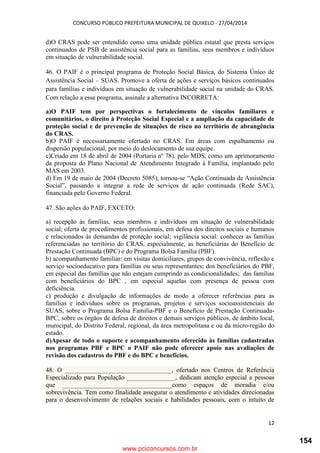 CONCURSO PÚBLICO PREFEITURA MUNICIPAL DE QUIXELO - 27/04/2014
12
d)O CRAS pode ser entendido como uma unidade pública estatal que presta serviços
continuados de PSB de assistência social para as famílias, seus membros e indivíduos
em situação de vulnerabilidade social.
46. O PAIF é o principal programa de Proteção Social Básica, do Sistema Único de
Assistência Social – SUAS. Promove a oferta de ações e serviços básicos continuados
para famílias e indivíduos em situação de vulnerabilidade social na unidade do CRAS.
Com relação a esse programa, assinale a alternativa INCORRETA:
a)O PAIF tem por perspectivas o fortalecimento de vínculos familiares e
comunitários, o direito à Proteção Social Especial e a ampliação da capacidade de
proteção social e de prevenção de situações de risco no território de abrangência
do CRAS.
b)O PAIF é necessariamente ofertado no CRAS. Em áreas com espalhamento ou
dispersão populacional, por meio do deslocamento de sua equipe.
c)Criado em 18 de abril de 2004 (Portaria nº 78), pelo MDS, como um aprimoramento
da proposta do Plano Nacional de Atendimento Integrado à Família, implantado pelo
MAS em 2003.
d) Em 19 de maio de 2004 (Decreto 5085), tornou-se “Ação Continuada de Assistência
Social”, passando a integrar a rede de serviços de ação continuada (Rede SAC),
financiada pelo Governo Federal.
47. São ações do PAIF, EXCETO:
a) recepção às famílias, seus membros e indivíduos em situação de vulnerabilidade
social; oferta de procedimentos profissionais, em defesa dos direitos sociais e humanos
e relacionados às demandas de proteção social; vigilância social: conhecer as famílias
referenciadas no território do CRAS, especialmente, as beneficiárias do Benefício de
Prestação Continuada (BPC) e do Programa Bolsa Família (PBF).
b) acompanhamento familiar: em visitas domiciliares, grupos de convivência, reflexão e
serviço socioeducativo para famílias ou seus representantes; dos beneficiários do PBF,
em especial das famílias que não estejam cumprindo as condicionalidades; das famílias
com beneficiários do BPC , em especial aquelas com presença de pessoa com
deficiência.
c) produção e divulgação de informações de modo a oferecer referências para as
famílias e indivíduos sobre os programas, projetos e serviços socioassistenciais do
SUAS, sobre o Programa Bolsa Família-PBF e o Benefício de Prestação Continuada-
BPC, sobre os órgãos de defesa de direitos e demais serviços públicos, de âmbito local,
municipal, do Distrito Federal, regional, da área metropolitana e ou da micro-região do
estado.
d)Apesar de todo o suporte e acompanhamento oferecido às famílias cadastradas
nos programas PBF e BPC o PAIF não pode oferecer apoio nas avaliações de
revisão dos cadastros do PBF e do BPC e benefícios.
48. O _________________________________, ofertado nos Centros de Referência
Especializado para População _______________, dedicam atenção especial a pessoas
que __________________________________como espaços de moradia e/ou
sobrevivência. Tem como finalidade assegurar o atendimento e atividades direcionadas
para o desenvolvimento de relações sociais e habilidades pessoais, com o intuito de
www.pciconcursos.com.br
154
 