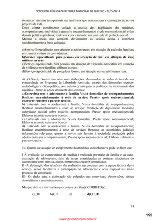 CONCURSO PÚBLICO PREFEITURA MUNICIPAL DE QUIXELO - 27/04/2014
13
fortalecer vínculos interpessoais ou familiares que oportunizem a construção de novos
projetos de vida.
Deve ofertar atendimento voltado à análise das fragilidades dos usuários,
acompanhamento individual e grupal e encaminhamentos a rede socioassistencial e das
demais políticas públicas, tendo em vista a inclusão em uma rede de proteção social.
Marque a opção que completa devidamente as lacunas acima e completa
satisfatoriamente a frase colocada.
a)Serviço Especializado para crianças e adolescentes; em situação de exclusão familiar;
utilizam os centros de convivências.
b)Serviço especializado para pessoas em situação de rua; em situação de rua;
utilizam as ruas.
c)Serviço especializado para pessoas em situação de violência doméstica; em situação
de violência intra-familiar; utilizam as ruas.
d)Serviço especializado de proteção à Idosos ; em situação de rua; utilizam as ruas.
49. O Serviço Social tem entre suas atribuições, desenvolver as ações da área de sua
competência no Programa de Liberdade Assistida, através das dimensões técnico-
metodológica e ético-política, com intuito de assegurar a qualidade no atendimento dos
usuários. Dentre as ações desenvolvidas, citamos:
a)Entrevista com o adolescente e família; Visita domiciliar de acompanhamento;
Realizar encaminhamentos à rede de serviço; Prestar apoio socioassistencial;
Elaborar relatório e parecer técnico.
b) Entrevista com o adolescente e família; Visita domiciliar de acompanhamento;
Realizar encaminhamentos à rede de serviço; Prestação de depoimento mediante
autoridade judicial sobre usuários acompanhados; Prestar apoio socioassistencial;
Elaborar relatório e parecer técnico;
c) Entrevista com o adolescente; Visita domiciliar; Prestar apoio socioassistencial;
Elaborar relatório e parecer técnico.
d) Entrevista com o adolescente e família; Visita domiciliar de acompanhamento;
Realizar encaminhamentos à rede de serviço; Repassar às autoridades judiciais
informações relevantes quanto a novos atos lesivos à sociedade praticados pelos
adolescentes em acompanhamento; Prestar apoio socioassistencial; Elaborar relatório e
parecer técnico.
50. Quanto à avaliação do cumprimento das medidas socioeducativa pode-se dizer que:
I-A avaliação do cumprimento da medida é realizada por meio da família e da auto-
avaliação do adolescente, além de serem consideradas as posturas relacionais do
adolescente com: família, escola, profissionalização e comunidade.
II -A elaboração dos relatórios são realizados em conjunto com a equipe técnica deste
serviço, sendo facultativa a participação do adolescente e seus responsáveis neste
processo de construção.
III- Os dados para a elaboração são coletados nas entrevistas, observações, visitas
domiciliares e encaminhamentos.
Marque abaixo a alternativa que contem o(s) iten(s)CORRETO(s):
a)I, III b)I, II c)I d)I,II,III
www.pciconcursos.com.br
155
 