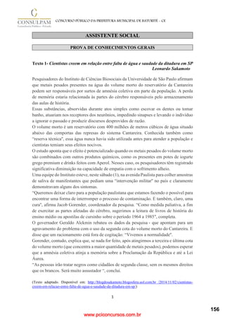 www.pciconcursos.com.br
1
CONCURSO PÚBLICO DA PREFEITURA MUNICIPAL DE BATURITÉ - CE
ASSISTENTE SOCIAL
PROVA DE CONHECIMENTOS GERAIS
Texto 1- Cientistas creem em relação entre falta de água e saudade da ditadura em SP
Leonardo Sakamoto
Pesquisadores do Instituto de Ciências Biosociais da Universidade de São Paulo afirmam
que metais pesados presentes na água do volume morto do reservatório da Cantareira
podem ser responsáveis por surtos de amnésia coletiva em parte da população. A perda
de memória estaria relacionada às partes do cérebro responsáveis pelo armazenamento
das aulas de história.
Essas substâncias, absorvidas durante atos simples como escovar os dentes ou tomar
banho, atuariam nos receptores dos neurônios, impedindo sinapses e levando o indivíduo
a ignorar o passado e produzir discursos desprovidos de razão.
O volume morto é um reservatório com 400 milhões de metros cúbicos de água situado
abaixo das comportas das represas do sistema Cantareira. Conhecida também como
“reserva técnica'', essa água nunca havia sido utilizada antes para atender a população e
cientistas temiam seus efeitos nocivos.
O estudo aponta que o efeito é potencializado quando os metais pesados do volume morto
são combinados com outros produtos químicos, como os presentes em potes de iogurte
grego premium e drinks feitos com Aperol. Nesses caso, os pesquisadores têm registrado
significativa diminuição na capacidade de empatia com o sofrimento alheio.
Uma equipe do Instituto esteve, neste sábado (1), na avenida Paulista para colher amostras
de saliva de manifestantes que pediam uma “intervenção militar'' no país e claramente
demonstravam alguns dos sintomas.
“Queremos deixar claro para a população paulistana que estamos fazendo o possível para
encontrar uma forma de interromper o processo de contaminação. E também, claro, uma
cura'', afirma Jacob Gorender, coordenador da pesquisa. “Como medida paliativa, a fim
de exercitar as partes afetadas do cérebro, sugerimos a leitura de livros de história do
ensino médio ou apostilas de cursinho sobre o período 1964 a 1985″, completa.
O governador Geraldo Alckmin rebateu os dados da pesquisa - que apontam para um
agravamento do problema com o uso da segunda cota do volume morto do Cantareira. E
disse que um racionamento está fora de cogitação: “Vivemos a normalidade''.
Gorender, contudo, explica que, se nada for feito, após atingirmos a terceira e última cota
do volume morto (que concentra a maior quantidade de metais pesados), podemos esperar
que a amnésia coletiva atinja a memória sobre a Proclamação da República e até a Lei
Áurea.
“As pessoas irão tratar negros como cidadãos de segunda classe, sem os mesmos direitos
que os brancos. Será muito assustador “, conclui.
(Texto adaptado. Disponível em: http://blogdosakamoto.blogosfera.uol.com.br /2014/11/02/cientistas-
creem-em-relacao-entre-falta-de-agua-e-saudade-da-ditadura-em-sp/)
156
 