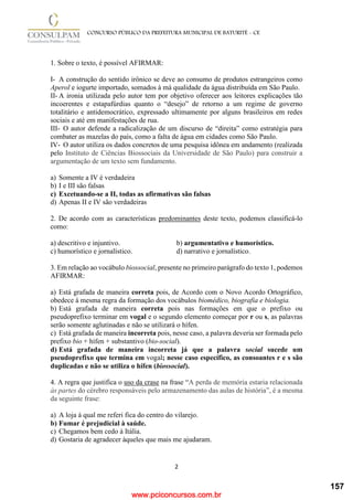 www.pciconcursos.com.br
2
CONCURSO PÚBLICO DA PREFEITURA MUNICIPAL DE BATURITÉ - CE
1. Sobre o texto, é possível AFIRMAR:
I- A construção do sentido irônico se deve ao consumo de produtos estrangeiros como
Aperol e iogurte importado, somados à má qualidade da água distribuída em São Paulo.
II- A ironia utilizada pelo autor tem por objetivo oferecer aos leitores explicações tão
incoerentes e estapafúrdias quanto o “desejo” de retorno a um regime de governo
totalitário e antidemocrático, expressado ultimamente por alguns brasileiros em redes
sociais e até em manifestações de rua.
III- O autor defende a radicalização de um discurso de “direita” como estratégia para
combater as mazelas do país, como a falta de água em cidades como São Paulo.
IV- O autor utiliza os dados concretos de uma pesquisa idônea em andamento (realizada
pelo Instituto de Ciências Biossociais da Universidade de São Paulo) para construir a
argumentação de um texto sem fundamento.
a) Somente a IV é verdadeira
b) I e III são falsas
c) Excetuando-se a II, todas as afirmativas são falsas
d) Apenas II e IV são verdadeiras
2. De acordo com as características predominantes deste texto, podemos classificá-lo
como:
a) descritivo e injuntivo. b) argumentativo e humorístico.
c) humorístico e jornalístico. d) narrativo e jornalístico.
3. Em relação ao vocábulo biossocial, presente no primeiro parágrafo do texto 1, podemos
AFIRMAR:
a) Está grafada de maneira correta pois, de Acordo com o Novo Acordo Ortográfico,
obedece à mesma regra da formação dos vocábulos biomédico, biografia e biologia.
b) Está grafada de maneira correta pois nas formações em que o prefixo ou
pseudoprefixo terminar em vogal e o segundo elemento começar por r ou s, as palavras
serão somente aglutinadas e não se utilizará o hífen.
c) Está grafada de maneira incorreta pois, nesse caso, a palavra deveria ser formada pelo
prefixo bio + hífen + substantivo (bio-social).
d) Está grafada de maneira incorreta já que a palavra social sucede um
pseudoprefixo que termina em vogal; nesse caso específico, as consoantes r e s são
duplicadas e não se utiliza o hífen (biossocial).
4. A regra que justifica o uso da crase na frase “A perda de memória estaria relacionada
às partes do cérebro responsáveis pelo armazenamento das aulas de história”, é a mesma
da seguinte frase:
a) A loja à qual me referi fica do centro do vilarejo.
b) Fumar é prejudicial à saúde.
c) Chegamos bem cedo à Itália.
d) Gostaria de agradecer àqueles que mais me ajudaram.
157
 