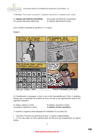 www.pciconcursos.com.br
3
CONCURSO PÚBLICO DA PREFEITURA MUNICIPAL DE BATURITÉ - CE
5. Na frase “Será muito assustador”, podemos classificar o vocábulo muito como:
a) Adjunto adverbial de intensidade. b) Locução adverbial de circunstância.
c) Locução adnominal adjetivada. d) Adjunto adnominal de modo.
Leia a tirinha e responda às questões 6 e 7 a seguir:
Texto 2
6. Considerando a mensagem verbal e não-verbal transmitida pelo Texto 2, podemos
afirmar que a construção de sentidos do texto em tela se dá especialmente através dos
seguintes elementos:
a) silepse, antítese e ironia. b) anáfora, anacoluto e ironia.
c) paradoxo, hipérbato e ironia. d) antítese, ironia e paradoxo.
7. Assinale a sequência mais adequada de Verdadeiro (V) ou Falso (F):
( ) Na frase “Fizemos isso pelo bem do país”, o sujeito é indeterminado.
( ) O uso das aspas no texto reproduz parte do discurso dos simpatizantes ao regime
militar
158
 