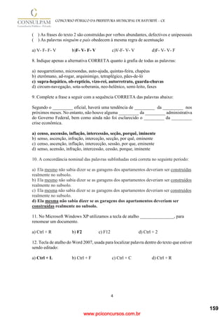 www.pciconcursos.com.br
4
CONCURSO PÚBLICO DA PREFEITURA MUNICIPAL DE BATURITÉ - CE
( ) As frases do texto 2 são construídas por verbos abundantes, defectivos e unipessoais
( ) As palavras ninguém e país obedecem à mesma regra de acentuação
a) V- F- F- V b)F- V- F- V c)V-F- V- V d)F- V- V- F
8. Indique apenas a alternativa CORRETA quanto à grafia de todas as palavras:
a) neogarretismo, microondas, auto-ajuda, quintas-feira, chapéus
b) eterômano, ad-rogar, arquinimigo, tetraplégico, pães-de-ló
c) supra-hepático, ob-reptício, vizo-rei, autorretrato, guarda-chuvas
d) circum-navegação, sota-soberania, neo-helênico, semi-leito, faxes
9. Complete a frase a seguir com a sequência CORRETA das palavras abaixo:
Segundo o _________ oficial, haverá uma tendência de _________ da _________ nos
próximos meses. No entanto, não houve alguma _________ da _________ administrativa
do Governo Federal, bem como ainda não foi esclarecido o _________ da _________
crise econômica.
a) censo, ascensão, inflação, intercessão, seção, porquê, iminente
b) senso, ascenção, infração, interceção, secção, por quê, eminente
c) censo, ascenção, inflação, intercecção, sessão, por que, eminente
d) senso, acensão, infração, intercessão, cessão, porque, iminente
10. A concordância nominal das palavras sublinhadas está correta no seguinte período:
a) Ela mesmo não sabia dizer se as garagens dos apartamentos deveriam ser construídas
realmente no subsolo.
b) Ela mesmo não sabia dizer se as garagens dos apartamentos deveriam ser construídos
realmente no subsolo.
c) Ela mesma não sabia dizer se as garagens dos apartamentos deveriam ser construídos
realmente no subsolo.
d) Ela mesma não sabia dizer se as garagens dos apartamentos deveriam ser
construídas realmente no subsolo.
11. No Microsoft Windows XP utilizamos a tecla de atalho _______________, para
renomear um documento.
a) Ctrl + R b) F2 c) F12 d) Ctrl + 2
12. Tecla de atalho do Word 2007, usada para localizar palavra dentro do texto que estiver
sendo editado:
a) Ctrl + L b) Ctrl + F c) Ctrl + C d) Ctrl + R
159
 