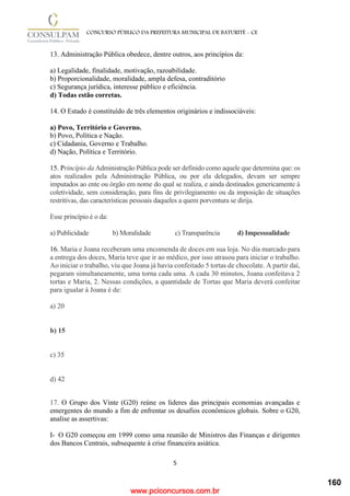 www.pciconcursos.com.br
5
CONCURSO PÚBLICO DA PREFEITURA MUNICIPAL DE BATURITÉ - CE
13. Administração Pública obedece, dentre outros, aos princípios da:
a) Legalidade, finalidade, motivação, razoabilidade.
b) Proporcionalidade, moralidade, ampla defesa, contraditório
c) Segurança jurídica, interesse público e eficiência.
d) Todas estão corretas.
14. O Estado é constituído de três elementos originários e indissociáveis:
a) Povo, Território e Governo.
b) Povo, Política e Nação.
c) Cidadania, Governo e Trabalho.
d) Nação, Política e Território.
15. Princípio da Administração Pública pode ser definido como aquele que determina que: os
atos realizados pela Administração Pública, ou por ela delegados, devam ser sempre
imputados ao ente ou órgão em nome do qual se realiza, e ainda destinados genericamente à
coletividade, sem consideração, para fins de privilegiamento ou da imposição de situações
restritivas, das características pessoais daqueles a quem porventura se dirija.
Esse princípio é o da:
a) Publicidade b) Moralidade c) Transparência d) Impessoalidade
16. Maria e Joana receberam uma encomenda de doces em sua loja. No dia marcado para
a entrega dos doces, Maria teve que ir ao médico, por isso atrasou para iniciar o trabalho.
Ao iniciar o trabalho, viu que Joana já havia confeitado 5 tortas de chocolate. A partir daí,
pegaram simultaneamente, uma torna cada uma. A cada 30 minutos, Joana confeitava 2
tortas e Maria, 2. Nessas condições, a quantidade de Tortas que Maria deverá confeitar
para igualar à Joana é de:
a) 20
b) 15
c) 35
d) 42
17. O Grupo dos Vinte (G20) reúne os líderes das principais economias avançadas e
emergentes do mundo a fim de enfrentar os desafios econômicos globais. Sobre o G20,
analise as assertivas:
I- O G20 começou em 1999 como uma reunião de Ministros das Finanças e dirigentes
dos Bancos Centrais, subsequente à crise financeira asiática.
160
 