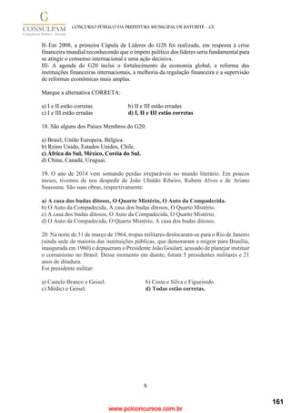 www.pciconcursos.com.br
6
CONCURSO PÚBLICO DA PREFEITURA MUNICIPAL DE BATURITÉ - CE
II- Em 2008, a primeira Cúpula de Líderes do G20 foi realizada, em resposta à crise
financeira mundial reconhecendo que o ímpeto político dos líderes seria fundamental para
se atingir o consenso internacional e uma ação decisiva.
III- A agenda do G20 inclui o fortalecimento da economia global, a reforma das
instituições financeiras internacionais, a melhoria da regulação financeira e a supervisão
de reformas econômicas mais amplas.
Marque a alternativa CORRETA:
a) I e II estão corretas b) II e III estão erradas
c) I e III estão erradas d) I, II e III estão corretas
18. São alguns dos Países Membros do G20:
a) Brasil, União Europeia, Bélgica.
b) Reino Unido, Estados Unidos, Chile.
c) África do Sul, México, Coréia do Sul.
d) China, Canadá, Uruguai.
19. O ano de 2014 vem somando perdas irreparáveis no mundo literário. Em poucos
meses, tivemos de nos despedir de João Ubaldo Ribeiro, Rubem Alves e de Ariano
Suassuna. São suas obras, respectivamente:
a) A casa dos budas ditosos, O Quarto Mistério, O Auto da Compadecida.
b) O Auto da Compadecida, A casa dos budas ditosos, O Quarto Mistério.
c) A casa dos budas ditosos, O Auto da Compadecida, O Quarto Mistério.
d) O Auto da Compadecida, O Quarto Mistério, A casa dos budas ditosos.
20. Na noite de 31 de março de 1964, tropas militares deslocaram-se para o Rio de Janeiro
(ainda sede da maioria das instituições públicas, que demoraram a migrar para Brasília,
inaugurada em 1960) e depuseram o Presidente João Goulart, acusado de planejar instituir
o comunismo no Brasil. Desse momento em diante, foram 5 presidentes militares e 21
anos de ditadura.
Foi presidente militar:
a) Castelo Branco e Geisel. b) Costa e Silva e Figueiredo.
c) Médici e Geisel. d) Todas estão corretas.
161
 