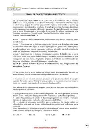 www.pciconcursos.com.br
7
CONCURSO PÚBLICO DA PREFEITURA MUNICIPAL DE BATURITÉ - CE
PROVA DE CONHECIMENTOS ESPECÍFICOS
21. De acordo com a PORTARIA MS N. 3.916 - de 30 de outubro de 1998, o Ministro
de Estado da Saúde, Interino, no uso de suas atribuições, e considerando a necessidade de
o setor Saúde dispor de política devidamente expressa relacionada à questão de
medicamentos; Considerando a conclusão do amplo processo de elaboração da referida
política, que envolveu consultas a diferentes segmentos direta e indiretamente envolvidos
com o tema; Considerando a aprovação da proposta da política mencionada pela
Comissão Intergestores Tripartite e pelo Conselho Nacional de Saúde, resolve:
Assinale a alternativa CORRETA.
a) Art. 1º Aprovar a Política Estadual de Medicamentos, cuja íntegra consta do anexo
desta Portaria.
b) Art. 1º Determinar que os órgãos e entidades do Ministério do Trabalho, cujas ações
se relacionem com o tema objeto da Política agora aprovada, promovam a elaboração ou
a readequação de seus planos, programas, projetos e atividades na conformidade das
diretrizes, prioridades e responsabilidades nela estabelecidas.
c) Art. 3º Determinar que os órgãos e entidades do Ministério da Saúde, cujas ações se
relacionem com o tema objeto da Política agora aprovada, promovam a elaboração ou a
readequação de seus planos, programas, projetos e atividades na conformidade das
diretrizes, prioridades e responsabilidades nela estabelecidas.
d) Art. 1º Aprovar a Política Nacional de Medicamentos, cuja íntegra consta do
anexo desta Portaria.
22. De acordo com o texto abaixo que redige sobre Regulamentação Sanitária de
Medicamentos, assinale a alternativa correspondente aos itens CORRETOS.
A promoção do uso de medicamentos genéricos será, igualmente, objeto de atenção
especial. Portanto, o gestor federal deverá identificar os mecanismos necessários para
tanto, por exemplo, a adequação do instrumento legal específico.
Essa adequação deverá contemplar aspectos essenciais que favoreçam a consolidação do
uso dos genéricos, tais como:
I - a obrigatoriedade da adoção da denominação genérica nos editais, propostas, contratos
e notas fiscais - bem como de exigências sobre requisitos de qualidade dos produtos;
II - a não obrigatoriedade da adoção da denominação genérica nas compras e licitações
públicas de medicamentos realizadas pela Administração Pública;
III - a adoção de exigências específicas para o aviamento de receita médica ou
odontológica, relativas à sua forma e à identificação do paciente e do profissional que a
prescreve;
IV - a apresentação da denominação genérica nas embalagens, rótulos, bulas, prospectos,
textos e demais materiais de divulgação e informação médica.
a) II, III, IV b)II, III c)I, II, III, IV d)I, III, IV
162
 