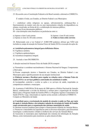 www.pciconcursos.com.br
8
CONCURSO PÚBLICO DA PREFEITURA MUNICIPAL DE BATURITÉ - CE
23. De acordo com a Constituição Federativa do Brasil assinale a alternativa CORRETA.
É vedado à União, aos Estados, ao Distrito Federal e aos Municípios:
I - estabelecer cultos religiosos ou igrejas, subvencioná-los, embaraçar-lhes o
funcionamento ou manter com eles ou seus representantes relações de dependência ou
aliança, ressalvada, na forma da lei, a colaboração de interesse público;
II - recusar fé aos documentos públicos;
III - criar distinções entre brasileiros ou preferências entre si.
a) Apenas o item I está correto b) Apenas o item II está correto
c) Apenas os itens II e III estão corretos d) Todos os itens estão corretos
24. Relacionado com a Lei Federal nº. 8.080/1990 podemos afirmar que NÃO está
incluída no campo de atuação do Sistema Único de Saúde (SUS) a execução de ações de:
a) Assistência psicomotora integral para deficientes físicos.
b) Vigilância sanitária.
c) Vigilância epidemiológica.
d) Assistência terapêutica integral.
25. Assinale o item INCORRETO:
A direção nacional do Sistema Único da Saúde (SUS) compete:
a) Normatizar e coordenar nacionalmente o Sistema Nacional de Sangue, Componentes
e Derivados.
b) Prestar cooperação técnica e financeira aos Estados, ao Distrito Federal e aos
Municípios para o aperfeiçoamento da sua atuação institucional.
c) Elaborar normas e fiscalizar para regular as relações entre o Sistema Único de
Saúde (SUS) e os serviços públicos contratados de assistência à saúde.
d) Acompanhar, controlar e avaliar as ações e os serviços de saúde, respeitadas as
competências estaduais e municipais.
26. A portaria nº 648/GM de 28 de março de 2006 aprova a Política Nacional de Atenção
Básica, estabelecendo a revisão de diretrizes e normas para a organização da Atenção
Básica para o Programa Saúde da Família (PSF) e o Programa Agentes Comunitários de
Saúde (PACS). Logo, relacionado ao exposto acima assinale a alternativa CORRETA:
Compete ao Ministério da Saúde:
a) Contribuir para a reorientação do modelo de atenção à saúde no País, por meio
do apoio à Atenção Básica e do estímulo à adoção da estratégia de Saúde da Família
como estruturante para a organização dos sistemas municipais de saúde.
b) Destinar recursos estaduais para compor o financiamento tripartite da Atenção Básica.
c) Promover o intercâmbio de experiências entre os diversos municípios, para disseminar
tecnologias e conhecimentos voltados à melhoria dos serviços da Atenção Básica.
d) Assessorar os municípios para implantação dos sistemas de informação da Atenção
Básica, como instrumentos para monitorar as ações desenvolvidas.
163
 
