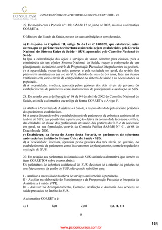 www.pciconcursos.com.br
9
CONCURSO PÚBLICO DA PREFEITURA MUNICIPAL DE BATURITÉ - CE
27. De acordo com a Portaria n.º 1101/GM de 12 de junho de 2002, assinale a alternativa
CORRETA.
O Ministro de Estado da Saúde, no uso de suas atribuições e considerando,
a) O disposto no Capítulo III, artigo 26 da Lei nº 8.080/90, que estabelece, entre
outros, que os parâmetros de cobertura assistencial sejam estabelecidos pela Direção
Nacional do Sistema Único de Saúde – SUS, aprovados pelo Conselho Nacional de
Saúde.
b) Que a centralização das ações e serviços de saúde, somente para estados, para a
consistência de um efetivo Sistema Nacional de Saúde, requer a elaboração de um
planejamento ascendente, através da Programação Pactuada e Integrada entre os gestores.
c) A necessidade, requerida pelos gestores e pela sociedade em geral, da revisão dos
parâmetros assistenciais em uso no SUS, datados de mais de dez anos, face aos atrasos
verificados em vários níveis de complexidade do sistema de saúde e as necessidades da
população.
d) A necessidade, imediata, apontada pelos gestores dos dois níveis de governo, do
estabelecimento de parâmetros como instrumentos de planejamento e avaliação do SUS.
28. De acordo com a deliberação n° 08 de 04 de abril de 2002 do Conselho Nacional de
Saúde, assinale a alternativa que redige de forma CORRETA o Artigo 1°.
a) Atribuir à Secretaria de Assistência à Saúde, a responsabilidade pela revisão periódica
dos parâmetros estabelecidos.
b) A ampla discussão sobre o estabelecimento de parâmetros de cobertura assistencial no
âmbito do SUS, que possibilitou a participação efetiva da comunidade técnico-científica,
das entidades de classe, dos profissionais de saúde, dos gestores do SUS e da sociedade
em geral, na sua formulação, através da Consulta Pública SAS/MS N° 01, de 08 de
Dezembro de 2000.
c) Estabelecer, na forma do Anexo desta Portaria, os parâmetros de cobertura
assistencial no âmbito do Sistema Único de Saúde - SUS.
d) A necessidade, imediata, apontada pelos gestores dos três níveis de governo, do
estabelecimento de parâmetros como instrumentos de planejamento, controle regulação e
avaliação do SUS.
29. Em relação aos parâmetros assistenciais do SUS, assinale a alternativa que contém os
itens CORRETOS sobre o texto abaixo:
Os parâmetros de cobertura assistencial do SUS, destinam-se a orientar os gestores no
aperfeiçoamento da gestão do SUS, oferecendo subsídios para:
I - Analisar a necessidade da oferta de serviços assistenciais à população.
II - Auxiliar na elaboração do Planejamento e da Programação Pactuada e Integrada da
Assistência à saúde. (PPI).
III - Auxiliar no Acompanhamento, Controle, Avaliação e Auditoria dos serviços de
saúde prestados no âmbito do SUS.
A alternativa CORRETA é:
a) I b)II c)III d)I, II, III
164
 