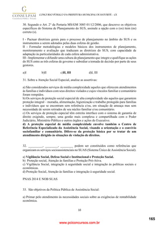 www.pciconcursos.com.br
10
CONCURSO PÚBLICO DA PREFEITURA MUNICIPAL DE BATURITÉ - CE
30. Segundo o Art. 2° da Portaria MS/GM 3085 01/12/2006, que descreve os objetivos
específicos do Sistema de Planejamento do SUS, assinale a opção com o (os) item (ns)
correto (s).
I - Pactuar diretrizes gerais para o processo de planejamento no âmbito do SUS e os
instrumentos a serem adotados pelas duas esferas de gestão.
II - Formular metodologias e modelos básicos dos instrumentos de planejamento,
monitoramento e avaliação que traduzam as diretrizes do SUS, com capacidade de
adaptação às particularidades de cada esfera administrativa.
III - Implementar e difundir uma cultura de planejamento que integre e qualifique as ações
do SUS entre as três esferas de governo e subsidiar a tomada de decisão por parte de seus
gestores.
a)I b)II c)II, III d)I, III
31. Sobre a Atenção Social Especial, analise as assertivas:
a) São considerados serviços de média complexidade aqueles que oferecem atendimentos
às famílias e indivíduos com seus direitos violados e cujos vínculos familiar e comunitário
foram rompidos.
b) Os serviços de proteção social especial de alta complexidade são aqueles que garantem
proteção integral – moradia, alimentação, higienização e trabalho protegido para famílias
e indivíduos que se encontram sem referência e/ou, em situação de ameaça mas sem
necessidade de serem retirados de seu núcleo familiar e/ou comunitário.
c) Os serviços de proteção especial têm estreita interface com o sistema de garantia de
direito exigindo, sempre, uma gestão mais complexa e compartilhada com o Poder
Judiciário, Ministério Público e outros órgãos e ações do Executivo.
d) A proteção especial de média complexidade envolve também o Centro de
Referência Especializado da Assistência Social, visando a orientação e o convívio
sociofamiliar e comunitário. Difere-se da proteção básica por se tratar de um
atendimento dirigido às situações de violação de direitos.
32. _________, ________, ________ podem ser constituídos como referências que
organizam os serviços socioassistenciais no SUAS (Sistema Único de Assistência Social).
a) Vigilância Social, Defesa Social e Institucional e Proteção Social.
b) Proteção social, Atenção às famílias e Proteção Pró-Ativa.
c) Vigilância Social, integração à seguridade social e integração às políticas sociais e
econômicas.
d) Proteção Social, Atenção às famílias e integração à seguridade social.
PNAS 2014 E NOB SUAS
33. São objetivos da Política Pública de Assistência Social:
a) Primar pelo atendimento às necessidades sociais sobre as exigências de rentabilidade
econômica.
165
 