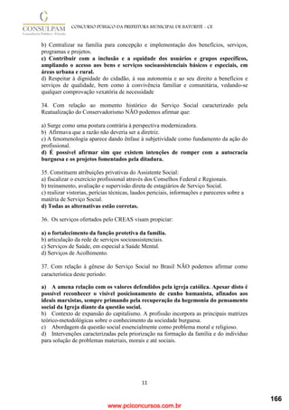 www.pciconcursos.com.br
11
CONCURSO PÚBLICO DA PREFEITURA MUNICIPAL DE BATURITÉ - CE
b) Centralizar na família para concepção e implementação dos benefícios, serviços,
programas e projetos.
c) Contribuir com a inclusão e a equidade dos usuários e grupos específicos,
ampliando o acesso aos bens e serviços socioassistenciais básicos e especiais, em
áreas urbana e rural.
d) Respeitar à dignidade do cidadão, à sua autonomia e ao seu direito a benefícios e
serviços de qualidade, bem como à convivência familiar e comunitária, vedando-se
qualquer comprovação vexatória de necessidade
34. Com relação ao momento histórico do Serviço Social caracterizado pela
Reatualização do Conservadorismo NÃO podemos afirmar que:
a) Surge como uma postura contrária à perspectiva modernizadora.
b) Afirmava que a razão não deveria ser a diretriz.
c) A fenomenologia aparece dando ênfase à subjetividade como fundamento da ação do
profissional.
d) É possível afirmar sim que existem intenções de romper com a autocracia
burguesa e os projetos fomentados pela ditadura.
35. Constituem atribuições privativas do Assistente Social:
a) fiscalizar o exercício profissional através dos Conselhos Federal e Regionais.
b) treinamento, avaliação e supervisão direta de estagiários de Serviço Social.
c) realizar vistorias, perícias técnicas, laudos periciais, informações e pareceres sobre a
matéria de Serviço Social.
d) Todas as alternativas estão corretas.
36. Os serviços ofertados pelo CREAS visam propiciar:
a) o fortalecimento da função protetiva da família.
b) articulação da rede de serviços socioassistenciais.
c) Serviços de Saúde, em especial a Saúde Mental.
d) Serviços de Acolhimento.
37. Com relação à gênese do Serviço Social no Brasil NÃO podemos afirmar como
característica deste período:
a) A amena relação com os valores defendidos pela igreja católica. Apesar disto é
possível reconhecer o visível posicionamento de cunho humanista, afinados aos
ideais marxistas, sempre primando pela recuperação da hegemonia do pensamento
social da Igreja diante da questão social.
b) Contexto de expansão do capitalismo. A profissão incorpora as principais matrizes
teórico-metodológicas sobre o conhecimento da sociedade burguesa.
c) Abordagem da questão social essencialmente como problema moral e religioso.
d) Intervenções caracterizadas pela priorização na formação da família e do indivíduo
para solução de problemas materiais, morais e até sociais.
166
 