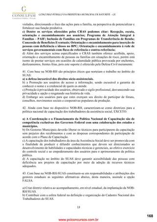 www.pciconcursos.com.br
13
CONCURSO PÚBLICO DA PREFEITURA MUNICIPAL DE BATURITÉ - CE
violados, direcionando o foco das ações para a família, na perspectiva de potencializar e
fortalecer sua função produtiva.
c) Dentre os serviços oferecidos pelos CRAS podemos citar: Recepção, escuta,
orientação e encaminhamento aos usuários; Programa de Atenção Integral à
Famílias – PAIF; Inclusão de Famílias em Programas de Transferência de Renda;
Concessão de Benefícios Eventuais; Orientação e encaminhamento para inserção de
pessoas com deficiência e idosos no BPC; Orientação e encaminhamento à rede de
serviços governamentais com fluxo de referência e contra-referência;
d) Além dos serviços acima especificados o CRAS também oferece acolhida, apoio,
orientação e encaminhamento de pessoas ou famílias em situações de risco, porém está
isento de prestar serviços em ocasiões de calamidade pública provocada por enchentes,
deslizamentos, frentes frias, pois este suporte é oferecido pela Defesa Civil meramente.
41. Com base na NOB-RH são princípios éticos que norteiam o trabalho no âmbito do
SUAS:
a) a defesa inexorável dos direitos sócio-assistenciais.
b) a Promoção aos usuários do acesso a informação, sendo escusável a garantia de
conhecer o nome e a credencial de quem os atende.
c) Proteção à privacidade dos usuários, observado o sigilo profissional, desvanecendo sua
privacidade e opção e resgatando sua história de vida.
d) Embargo aos usuários para que estes exerçam seu direito de participar de fóruns,
conselhos, movimentos sociais e cooperativas populares de produção.
42. Ainda com base no dispositivo NOB-RH, caracterizam-se como diretrizes para a
política nacional de capacitação dos trabalhadores da assistência social, EXCETO:
a) A Coordenação e o Financiamento da Política Nacional de Capacitação são de
competência exclusivas dos Governos Federal com uma colaboração dos estados e
municípios.
b) Os Gestores Municipais deverão liberar os técnicos para participarem da capacitação
sem prejuízo dos recebimentos e com as despesas correspondentes de participação de
acordo com o Plano de Capacitação.
c) A capacitação dos trabalhadores da área da Assistência Social deve ser promovida com
a finalidade de produzir e difundir conhecimentos que devem ser direcionados ao
desenvolvimento de habilidades e capacidades técnicas e gerenciais, ao efetivo exercício
do controle social e ao empoderamento dos usuários para o aprimoramento da política
pública.
d) A capacitação no âmbito do SUAS deve garantir acessibilidade das pessoas com
deficiência aos projetos de capacitação por meio da adoção de recursos técnicos
adequados.
43. Com base na NOB-RH-SUAS constituem-se em responsabilidades e atribuições dos
gestores estaduais as seguintes afirmativas abaixo, desta maneira, assinale a opção
FALSA.
a) Criar diretriz relativa ao acompanhamento, em nível estadual, da implantação da NOB-
RH/SUAS.
b) Contribuir com a esfera federal na definição e organização do Cadastro Nacional dos
Trabalhadores do SUAS.
168
 