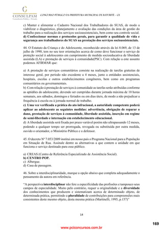 www.pciconcursos.com.br
14
CONCURSO PÚBLICO DA PREFEITURA MUNICIPAL DE BATURITÉ - CE
c) Manter e alimentar o Cadastro Nacional dos Trabalhadores do SUAS, de modo a
viabilizar o diagnóstico, planejamento e avaliação das condições da área de gestão do
trabalho para a realização dos serviços socioassistenciais, bem como seu controle social.
d) Confeccionar normas e protocolos gerais, para garantir a qualidade de vida e
segurança aos trabalhadores do SUAS na prestação dos serviços socioassistenciais.
44. O Estatuto da Criança e do Adolescente, reconhecido através da lei 8.069, de 13 de
julho de 1990, tem no seu teor orientações acerca de como deve funcionar o serviço de
proteção social à adolescentes em cumprimento de medida socioeducativa de liberdade
assistida (LA) e prestação de serviços à comunidade(PSC). Com relação a este assunto
podemos AFIRMAR que:
a) A prestação de serviços comunitários consiste na realização de tarefas gratuitas de
interesse geral, por período não excedente a 4 meses, junto a entidades assistenciais,
hospitais, escolas e outros estabelecimentos congêneres, bem como em programas
comunitários ou governamentais.
b) Com relação à prestação de serviços à comunidade as tarefas serão atribuídas conforme
as aptidões do adolescente, devendo ser cumpridas durante jornada máxima de 10 horas
semanais, aos sábados, domingos e feriados ou em dias úteis, de modo a não prejudicar a
frequência à escola ou à jornada normal de trabalho.
c) Uma vez verificada a prática do ato infracional, a autoridade competente poderá
aplicar ao adolescente as seguintes medidas: advertência, obrigação de reparar o
dano, prestação de serviços à comunidade, liberdade assistida, inserção em regime
de semi-liberdade e internação em estabelecimento educacional.
d) A liberdade assistida será fixada por prazo variável porém não ultrapassando 12 meses,
podendo a qualquer tempo ser prorrogada, revogada ou substituída por outra medida,
ouvido o orientador, o Ministério Público e o defensor.
45. O decreto Nº 7.053/2009 institui em nosso país o Programa Nacional para a População
em Situação de Rua. Assinale dentre as alternativas a que contem a unidade em que
funciona o serviço destinado para esse público.
a) CREAS (Centro de Referência Especializado de Assistência Social).
b) CENTRO POP.
c) Albergue.
d) Casa de passagem.
46. Sobre a interdisciplinaridade, marque a opção abaixo que completa adequadamente o
pensamento da autora em referência.
“A perspectiva interdisciplinar não fere a especificidade das profissões e tampouco seus
campos de especialidade. Muito pelo contrário, requer a originalidade e a diversidade
dos conhecimentos que produzem e sistematizam acerca de determinado objeto, de
determinada prática, permitindo a pluralidade de contribuições para compreensões mais
consistentes deste mesmo objeto, desta mesma prática (Martinelli, 1995, p.157)”
169
 