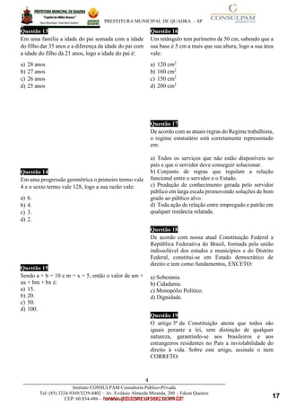 ____________________________________________________________________________________
PREFEITURA MUNICIPAL DE QUADRA – SP
4
4
6
www.pciconcursos.com.br
Instituto CONSULPAM Consultoria Público-Privada
Tel: (85) 3224-9369/3239-4402 – Av. Evilásio Almeida Miranda, 280 – Edson Queiroz
CEP: 60.834-486 – Fortaleza-CE. CNPJ: 08.381.236/0001-27
Questão 13
Em uma família a idade do pai somada com a idade
do filho dar 35 anos e a diferença da idade do pai com
a idade do filho dá 21 anos, logo a idade do pai é:
a) 28 anos
b) 27 anos
c) 26 anos
d) 25 anos
Questão 14
Em uma progressão geométrica o primeiro termo vale
4 e o sexto termo vale 128, logo a sua razão vale:
a) 6.
b) 4.
c) 3.
d) 2.
Questão 15
Sendo a + b = 10 e m + x = 5, então o valor de am +
ax + bm + bx é:
a) 15.
b) 20.
c) 50.
d) 100.
Questão 16
Um retângulo tem perímetro de 50 cm, sabendo que a
sua base é 5 cm a mais que sua altura, logo a sua área
vale:
a) 120 cm2
b) 160 cm2
c) 150 cm2
d) 200 cm2
Questão 17
De acordo com as atuais regras do Regime trabalhista,
o regime estatutário está corretamente representado
em:
a) Todos os serviços que não estão disponíveis no
país e que o servidor deve conseguir solucionar.
b) Conjunto de regras que regulam a relação
funcional entre o servidor e o Estado.
c) Produção de conhecimento gerada pelo servidor
público em larga escala promovendo soluções de bom
grado ao público alvo.
d) Toda ação de relação entre empregado e patrão em
qualquer instância relatada.
Questão 18
De acordo com nossa atual Constituição Federal a
República Federativa do Brasil, formada pela união
indissolúvel dos estados e municípios e do Distrito
Federal, constitui-se em Estado democrático de
direito e tem como fundamentos, EXCETO:
a) Soberania.
b) Cidadania.
c) Monopólio Político.
d) Dignidade.
Questão 19
O artigo 5º da Constituição atesta que todos são
iguais perante a lei, sem distinção de qualquer
natureza, garantindo-se aos brasileiros e aos
estrangeiros residentes no País a inviolabilidade do
direito à vida. Sobre este artigo, assinale o item
CORRETO:
17
 
