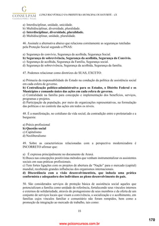 www.pciconcursos.com.br
15
CONCURSO PÚBLICO DA PREFEITURA MUNICIPAL DE BATURITÉ - CE
a) Interdisciplinar, unidade, unicidade.
b) Multidisciplinar, diversidade, pluralidade.
c) Interdisciplinar, diversidade, pluralidade.
d) Multidisciplinar, unidade, pluralidade.
46. Assinale a alternativa abaixo que relaciona corretamente as seguranças tuteladas
pela Proteção Social segundo a PNAS:
a) Segurança do convívio, Segurança da acolhida, Segurança Social.
b) Segurança de sobrevivência, Segurança da acolhida, Segurança do Convívio.
c) Segurança de acolhida, Segurança da Família, Segurança social.
d) Segurança de sobrevivência, Segurança da acolhida, Segurança da família.
47. Podemos relacionar como diretrizes do SUAS, EXCETO:
a) Primazia da responsabilidade do Estado na condução da política de assistência social
em cada esfera de governo.
b) Centralização político-administrativa para os Estados, o Distrito Federal e os
Municípios e comando único das ações em cada esfera de governo.
c) Centralidade na família para concepção e implementação dos benefícios, serviços,
programas e projetos.
d) Participação da população, por meio de organizações representativas, na formulação
das políticas e no controle das ações em todos os níveis.
48. É a manifestação, no cotidiano da vida social, da contradição entre o proletariado e a
burguesia:
a) Práxis profissional
b) Questão social
c) Capitalismo
d) Neoliberalismo
49. Sobre as características relacionadas com a perspectiva modernizadora é
INCORRETO afirmar que:
a) É expressa principalmente no documento de Araxá.
b) Busca nas concepções positivistas métodos que venham instrumentalizar os assistentes
sociais em suas práticas profissionais.
c) Tem fortes ligações com os projetos de abertura da “Nação” para o mercado (capital)
mundial, recebendo grandes influências dos organismos internacionais.
d) Discordância com a visão desenvolvimentista, que induzia uma prática
conformista e adequadora dos indivíduos ao pleno desenvolvimento do país.
50. São considerados serviços de proteção básica de assistência social aqueles que
potencializam a família como unidade de referência, fortalecendo seus vínculos internos
e externos de solidariedade, através do protagonismo de seus membros e da oferta de um
conjunto de serviços locais que visam a convivência, a socialização e o acolhimento, em
famílias cujos vínculos familiar e comunitário não foram rompidos, bem como a
promoção da integração ao mercado de trabalho, tais como:
170
 