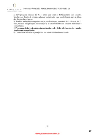 www.pciconcursos.com.br
16
CONCURSO PÚBLICO DA PREFEITURA MUNICIPAL DE BATURITÉ - CE
a) Serviços para crianças de 0 a 7 anos, que visem o fortalecimento dos vínculos
familiares, o direito de brincar, ações de socialização e de sensibilização para a defesa
dos direitos das crianças.
b) Serviços socioeducativos para crianças, adolescentes e jovens na faixa etária de 8 a 22
anos, visando sua proteção, socialização e o fortalecimento dos vínculos familiares e
comunitários.
c) Programas de incentivo ao protagonismo juvenil, e de fortalecimento dos vínculos
familiares e comunitários.
d) Centros de Convivência para jovens em estado de abandono e Idosos.
171
 