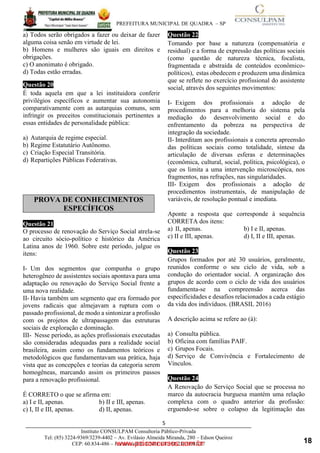 ____________________________________________________________________________________
PREFEITURA MUNICIPAL DE QUADRA – SP
5
Instituto CONSULPAM Consultoria Público-Privada
Tel: (85) 3224-9369/3239-4402 – Av. Evilásio Almeida Miranda, 280 – Edson Queiroz
CEP: 60.834-486 – Fortaleza-CE. CNPJ: 08.381.236/0001-27
a) Todos serão obrigados a fazer ou deixar de fazer
alguma coisa senão em virtude de lei.
b) Homens e mulheres são iguais em direitos e
obrigações.
www.pciconcursos.com.br
c) O anonimato é obrigado.
d) Todas estão erradas.
Questão 20
É toda aquela em que a lei instituidora conferir
privilégios específicos e aumentar sua autonomia
comparativamente com as autarquias comuns, sem
infringir os preceitos constitucionais pertinentes a
essas entidades de personalidade pública:
a) Autarquia de regime especial.
b) Regime Estatutário Autônomo.
c) Criação Especial Transitória.
d) Repartições Públicas Federativas.
Questão 21
O processo de renovação do Serviço Social atrela-se
ao circuito sócio-político e histórico da América
Latina anos de 1960. Sobre este período, julgue os
itens:
I- Um dos segmentos que compunha o grupo
heterogêneo de assistentes sociais apontava para uma
adaptação ou renovação do Serviço Social frente a
uma nova realidade.
II- Havia também um segmento que era formado por
jovens radicais que almejavam a ruptura com o
passado profissional, de modo a sintonizar a profissão
com os projetos de ultrapassagem das estruturas
sociais de exploração e dominação.
III- Nesse período, as ações profissionais executadas
são consideradas adequadas para a realidade social
brasileira, assim como os fundamentos teóricos e
metodológicos que fundamentavam sua prática, haja
vista que as concepções e teorias da categoria serem
homogêneas, marcando assim os primeiros passos
para a renovação profissional.
É CORRETO o que se afirma em:
a) I e II, apenas. b) II e III, apenas.
c) I, II e III, apenas. d) II, apenas.
Questão 22
Tomando por base a natureza (compensatória e
residual) e a forma de expressão das políticas sociais
(como questão de natureza técnica, focalista,
fragmentada e abstraída de conteúdos econômico-
políticos), estas obedecem e produzem uma dinâmica
que se reflete no exercício profissional do assistente
social, através dos seguintes movimentos:
I- Exigem dos profissionais a adoção de
procedimentos para a melhoria do sistema pela
mediação do desenvolvimento social e do
enfrentamento da pobreza na perspectiva de
integração da sociedade.
II- Interditam aos profissionais a concreta apreensão
das políticas sociais como totalidade, síntese da
articulação de diversas esferas e determinações
(econômica, cultural, social, política, psicológica), o
que os limita a uma intervenção microscópica, nos
fragmentos, nas refrações, nas singularidades.
III- Exigem dos profissionais a adoção de
procedimentos instrumentais, de manipulação de
variáveis, de resolução pontual e imediata.
Aponte a resposta que corresponde à sequência
CORRETA dos itens:
a) II, apenas. b) I e II, apenas.
c) II e III, apenas. d) I, II e III, apenas.
Questão 23
Grupos formados por até 30 usuários, geralmente,
reunidos conforme o seu ciclo de vida, sob a
condução do orientador social. A organização dos
grupos de acordo com o ciclo de vida dos usuários
fundamenta-se na compreensão acerca das
especificidades e desafios relacionados a cada estágio
da vida dos indivíduos. (BRASIL 2016)
A descrição acima se refere ao (à):
a) Consulta pública.
b) Oficina com famílias PAIF.
c) Grupos Focais.
d) Serviço de Convivência e Fortalecimento de
Vínculos.
Questão 24
A Renovação do Serviço Social que se processa no
marco da autocracia burguesa mantém uma relação
complexa com o quadro anterior da profissão:
erguendo-se sobre o colapso da legitimação das
PROVA DE CONHECIMENTOS
ESPECÍFICOS
18
 