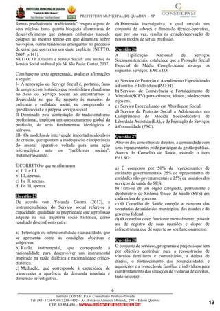____________________________________________________________________________________
PREFEITURA MUNICIPAL DE QUADRA – SP
6
Instituto CONSULPAM Consultoria Público-Privada
Tel: (85) 3224-9369/3239-4402 – Av. Evilásio Almeida Miranda, 280 – Edson Queiroz
CEP: 60.834-486 – Fortaleza-CE. CNPJ: 08.381.236/0001-27
formas profissionais “tradicionais”, resgata alguns de
seus núcleos tanto quanto bloqueia alternativas de
desenvolvimento que estavam embutidas naquele
colapso, ao mesmo tempo em que dinamiza, sobre
novo piso, outras tendências emergentes no processo
de crise que converteu em dado explícito (NETTO,
2007, p.141).
www.pciconcursos.com.br
NETTO, J.P. Ditadura e Serviço Social: uma análise do
Serviço Social no Brasil pós 64. São Paulo: Cortez, 2007.
Com base no texto apresentado, avalie as afirmações
a seguir:
I- A renovação do Serviço Social é, portanto, fruto
de um processo histórico que possibilita o pluralismo
no Seio do Serviço Social ao encontrarmos a
diversidade no que diz respeito às maneiras de
enfrentar a realidade social, de compreender a
questão social e o próprio serviço social.
II- Dominado pela contestação do tradicionalismo
profissional, implicou um questionamento global da
profissão, de seus fundamentos ideológicos e
teóricos.
III- Os modelos de intervenção importados são alvos
de críticas, que apontam a inadequação e inoperância
do arsenal operativo voltada para uma ação
microscópica ante os “problemas sociais”,
metamorfoseando.
É CORRETO o que se afirma em
a) I, II e III.
b) III, apenas.
c) I e II, apenas.
d) I e III, apenas.
Questão 25
De acordo com Yolanda Guerra (2012), a
instrumentalidade do Serviço social refere-se à
capacidade, qualidade ou propriedade que a profissão
adquire na sua trajetória sócio histórica, como
resultado do confronto entre:
a) Teleologia ou intencionalidade e causalidade, que
se apresenta como as condições objetivas e
subjetivas.
b) Razão instrumental, que corresponde à
racionalidade para desenvolver um instrumental
inspirado na razão dialética e racionalidade crítico-
dialética.
c) Mediação, que corresponde à capacidade de
transcender a aparência da demanda imediata e
dimensão investigativa.
d) Dimensão investigativa, a qual articula um
conjunto de saberes e dimensão técnico-operativa,
que por sua vez, resulta na criação/renovação de
novos modos de ser da profissão.
Questão 26
A Tipificação Nacional de Serviços
Socioassistenciais, estabelece que a Proteção Social
Especial de Média Complexidade abrange os
seguintes serviços, EXCETO:
a) Serviço de Proteção e Atendimento Especializado
a Famílias e Indivíduos (PAEFI).
b) Serviços de Convivência e Fortalecimento de
Vínculos(SCFV) para crianças; idosos; adolescentes
e jovens.
c) Serviço Especializado em Abordagem Social.
d) Serviço de Proteção Social a Adolescentes em
Cumprimento de Medida Socioeducativa de
Liberdade Assistida (LA), e de Prestação de Serviços
à Comunidade (PSC).
Questão 27
Através dos conselhos de direitos, a comunidade com
seus representantes pode participar da gestão pública.
Acerca do Conselho de Saúde, assinale o item
FALSO:
a) É composto por 50% de representantes de
entidades governamentais, 25% de representantes de
entidades não-governamentais e 25% de usuários dos
serviços de saúde do SUS.
b) Trata-se de um órgão colegiado, permanente e
deliberativo do Sistema Único de Saúde (SUS) em
cada esfera de governo.
c) O Conselho de Saúde compõe a estrutura das
secretarias de saúde dos municípios, dos estados e do
governo federal.
d) O conselho deve funcionar mensalmente, possuir
ata de registro de suas reuniões e dispor de
infraestrutura que dê suporte ao seu funcionamento.
Questão 28
O conjunto de serviços, programas e projetos que tem
por objetivo contribuir para a reconstrução de
vínculos familiares e comunitários, a defesa de
direito, o fortalecimento das potencialidades e
aquisições e a proteção de famílias e indivíduos para
o enfrentamento das situações de violação de direitos,
trata-se do(a):
19
 