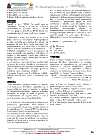 ____________________________________________________________________________________
PREFEITURA MUNICIPAL DE QUADRA – SP
7
Instituto CONSULPAM Consultoria Público-Privada
Tel: (85) 3224-9369/3239-4402 – Av. Evilásio Almeida Miranda, 280 – Edson Queiroz
CEP: 60.834-486 – Fortaleza-CE. CNPJ: 08.381.236/0001-27
www.pciconcursos.com.br
a) Centro de Convivência.
b) Proteção Social Básica.
c) Proteção Social Especial.
d) Centro de Referência de Assistência Social.
Questão 29
Assinale o item FALSO. De acordo com as
Orientações Técnicas do Centro de Referência
Especializado de Assistência Social – CREAS
(2011), o papel do CREAS no SUAS define suas
competências que, de modo geral, compreendem:
a) Promover o acesso dos usuários do PAIF aos
demais serviços socioassistenciais de proteção básica
e ainda possibilita que a família de usuário(s) de
serviço(s) da rede local tenha assegurado seu
acompanhamento, pelo PAIF, caso se encontre em
situação de maior vulnerabilidade ou risco social.
b) Ofertar e referenciar serviços especializados de
caráter continuado para famílias e indivíduos em
situação de risco pessoal e social, por violação de
direitos, conforme dispõe a Tipificação Nacional de
Serviços Socioassistenciais.
c) A organização e execução direta do trabalho social
no âmbito dos serviços ofertados, o relacionamento
cotidiano com a rede e o registro de informações, sem
prejuízo das competências do órgão gestor de
assistência social em relação à Unidade.
d) A gestão dos processos de trabalho na Unidade,
incluindo a coordenação técnica e administrativa da
equipe.
Questão 30
Como importante dimensão inerente ao trabalho
social nos Serviços do CREAS, a acolhida deve ser
compreendida sob duas perspectivas: a acolhida
inicial das famílias/indivíduos e a postura acolhedora
necessária ao longo de todo o período de
acompanhamento. Do exposto, analise os itens a
seguir acerca das características da acolhida:
I- A acolhida inicial tem como objetivo identificar as
necessidades apresentadas pelas famílias e
indivíduos, avaliar se realmente constitui situação a
ser atendida nos Serviços do CREAS e identificar
demandas imediatas de encaminhamentos.
II- A acolhida inicial irá nortear as primeiras ações do
profissional, bem como contribuirá para o início da
construção de vínculo de referência e de confiança,
lançando as bases para a construção conjunta do
Plano de Acompanhamento.
III- A postura acolhedora, de respeito à dignidade e
não discriminação deve permear todo o trabalho
social desenvolvido no CREAS, desde os momentos
iniciais até o desligamento das famílias e indivíduos.
IV- A acolhida inicial compreende atendimentos
continuados e proporciona espaço de escuta
qualificada e reflexão, além de suporte social,
emocional e jurídico-social às famílias e aos
indivíduos acompanhados, visando ao
empoderamento, enfrentamento e construção de
novas possibilidades de interação familiares e com o
contexto social. Tem como ponto de partida a
elaboração do Plano de Acompanhamento.
É CORRETO o que se afirma em:
a) II e III, apenas.
b) IV, apenas.
c) I e IV, apenas.
d) I, II e III, apenas.
Questão 31
Expor a perigo a integridade e a saúde, física ou
psíquica, do idoso, submetendo-o a condições
desumanas ou degradantes ou privando-o de
alimentos e cuidados indispensáveis, quando
obrigado a fazê-lo, ou sujeitando-o a trabalho
excessivo ou inadequado, constitui crime, tendo
penalidades previstas no Estatuto do Idoso.
BRASIL. Estatuto do idoso, Câmara dos Deputados,
Lei no 10.741, de 01 de outubro de 2003. DOU de
03/10/1990 . Brasília, DF
Após a leitura da descrição acima, indique a
penalidade prevista para o referido crime:
a) Se do fato resulta lesão corporal de natureza grave,
pena – reclusão de 1 (um) a 4 (quatro) anos.
b) Se do fato resulta lesão corporal de natureza grave,
detenção de seis meses a dois anos.
c) Se do fato resulta lesão corporal de natureza grave,
pena – reclusão de 4 (quatro) a 12 (doze) anos.
d) Se o fato resulta a morte, reclusão de dois a seis
anos, e multa.
20
 