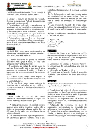 ____________________________________________________________________________________
PREFEITURA MUNICIPAL DE QUADRA – SP
8
Instituto CONSULPAM Consultoria Público-Privada
Tel: (85) 3224-9369/3239-4402 – Av. Evilásio Almeida Miranda, 280 – Edson Queiroz
CEP: 60.834-486 – Fortaleza-CE. CNPJ: 08.381.236/0001-27
Questão 32
Considerando as disposições do Código de Ética do
Assistente Social, assinale o item CORRETO:
a) Utilizar o número de registro no Conselho
Regional no exercício da Profissão é uma atribuição
privativa do assistente social.
www.pciconcursos.com.br
b) Participação na elaboração e gerenciamento das
políticas sociais, na formulação e implementação de
programas sociais é um direito do assistente social.
c) Inviolabilidade do local de trabalho, arquivos e
documentação, com garantia do sigilo profissional
constitui uma competência do assistente social.
d) Participação em programas de socorro à população
em situação de calamidade pública, no atendimento e
defesa de seus interesses e necessidades é um direito
do assistente social.
Questão 33
Martinelli (2011) infere que o grande paradoxo que
veio a marcar profundamente a trajetória histórica e a
própria face do serviço social foi:
a) O Serviço Social em sua gênese foi fortemente
respaldado pela Igreja Católica, e teve como
referencial o Serviço Social alemão.
b) A legitimação da prática do serviço social não
decorreu da população usuária, mas sim da classe
dominante, os mandantes da prática, e, depois, os
contratantes dos serviços profissionais dos assistentes
sociais.
c) O Serviço Social surgiu como resposta do
movimento sindical ao atendimento das necessidades
de seus trabalhadores.
d) O Serviço Social surgiu como porta-voz dos
interesses das organizações sociais católicas e
movimentos populares na busca por virem garantidos
seus direitos.
Questão 34
Teixeira (2009), ao referir-se aos Projetos
Societários, Projetos Profissionais e ao Projeto Ético
Político do Serviço Social, assinala que:
I- A prática profissional do (a) assistente social se
constitui como práxis produtiva, porém, não se
efetiva no conjunto das relações sociais, fato que
dificulta a direção social a ser seguida nas diversas
ações profissionais.
II- Há uma conexão entre o projeto profissional e
um determinado projeto societário, onde o eixo
central vincula‐se aos rumos da sociedade como um
todo.
III- Em linhas gerais, os projetos societários podem
ser transformadores ou conservadores. Entre os
transformadores, há várias posições que têm a ver
com as formas (as estratégias) de transformação
social.
IV- Um pressuposto fundante do projeto ético‐
político é a sua relação ineliminável com os projetos
de transformação ou de conservação da ordem social.
Assinale a resposta que corresponde à sequência
CORRETA dos itens:
a) Apenas I e II.
b) Apenas II, III e IV.
c) Apenas I e IV.
d) Apenas IV.
Questão 35
O Estatuto da Criança e do Adolescente - ECA,
determina que os casos de suspeita ou confirmação de
castigo físico, de tratamento cruel ou degradante
contra criança ou adolescente sejam:
a) Comunicado por denúncia ao Ministério Público.
b) Considerados de responsabilidade dos pais ou
responsáveis.
c) Informados ao CRAS do território.
d) Comunicados ao Conselho Tutelar da respectiva
localidade, sem prejuízos de outras providências
legais.
Questão 36
A organização da assistência social tem como base as
seguintes diretrizes, EXCETO:
a) Fixação dos níveis básicos de cobertura no sistema
compreendido por benefícios, serviços, programas,
projetos e ações de Assistência Social de provisão
partilhada entre os entes Federativos.
b) Primazia da responsabilidade do Estado na
condução da Política de Assistência Social em cada
esfera de governo.
c) Participação da população, por meio de
organizações representativas, na formulação das
políticas e no controle das ações em todos os níveis.
d) Descentralização político-administrativa para os
Estados, o Distrito Federal e os Municípios, e
comando único das ações em cada esfera de governo.
21
 