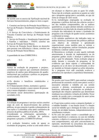 ____________________________________________________________________________________
PREFEITURA MUNICIPAL DE QUADRA – SP
9
www.pciconcursos.com.br
Instituto CONSULPAM Consultoria Público-Privada
Tel: (85) 3224-9369/3239-4402 – Av. Evilásio Almeida Miranda, 280 – Edson Queiroz
CEP: 60.834-486 – Fortaleza-CE. CNPJ: 08.381.236/0001-27
Questão 37
De acordo com os anexos da Tipificação nacional de
Serviços Socioassistenciais, julgue os itens a seguir:
1. Constitui um Serviço de Proteção Social Básica, o
Serviço de Proteção e Atendimento Integral à Família
– PAIF.
2. O Serviço de Convivência e Fortalecimento de
Vínculos Constitui um Serviço de Proteção Social
Básica.
3. Serviço de Proteção e Atendimento Especializado
a Famílias e indivíduos – PAEFI, constitui um
Serviço de Proteção Social Básica.
4. Serviço de Proteção Social Básica no domicílio
para pessoas com deficiência e idosas, constitui um
Serviço de Proteção Social Básica.
A quantidade de itens CORRETOS é:
a) 1. b) 2. c) 3. d) 4.
Questão 38
Acerca da avaliação de programas e projetos,
consideram-se aspectos que constituem elementos
empíricos de análise para delineamento do quadro
institucional que conforma a política ou programa
social avaliado, EXCETO:
a) Os direitos e benefícios estabelecidos e
assegurados.
b) O financiamento (fontes, montantes e gastos).
c) A economia (atender o maior número de pessoas
com o menor dispêndio e recursos).
d) Controle social democrático (participação da
sociedade civil).
Questão 39
A avaliação de programas e serviços sociais constitui
etapa do ciclo de desenvolvimento das políticas
públicas, no que concerne à gestão e planejamento de
suas ações e é entendida como parte constitutiva do
processo da política pública (Carvalho, 2003).
Considerando as informações apresentadas e
conhecimentos sobre avaliação de políticas,
programas e projetos, é CORRETO afirmar:
a) A avaliação formativa cuida de apurar os
resultados do programa, avaliar se está sendo efetivo
em alcançar os objetivos para os quais foi criado.
Nesse tipo de avaliação, questiona-se quanto ao valor
que o programa agrega para a sociedade, no que ele
soma ao estoque de valor social.
b) As metodologias empregadas na avaliação de
programas e políticas derivam das ciências sociais e
um dos modelos compreendidos, são as análises
quantitativas, as quais adotam métodos estatísticos e
econométricos na descrição da situação problema, da
evolução dos indicadores de metas e resultados do
programa e da evolução do quadro social, econômico
e ambiental no tempo.
c) Os métodos qualitativos são indicados tanto na
análise histórica e documental das políticas públicas
com objetivo de sintetizar o aprendizado
organizacional, como também para se estimar o
impacto dos programas, realizar simulações, projetar
tendências e analisar cadeias causais.
d) Denomina-se avaliação ex-ante aquela realizada
anteriormente à decisão de implementá-lo ou do
programa ganhar escala e alcançar o público-alvo
para o qual foi planejado. Nesta avaliação julga-se
ainda, durante a execução do programa, se há
evidências que deem suporte a continuidade do
programa ou se ele deve ser descontinuado, se deve
ser mantido no formato original ou sofrer alterações.
Se o programa tiver sido concluído avalia-se a
pertinência de reproduzir a experiência futuramente.
Questão 40
De acordo com Lessa (2007), para analisar a atuação
profissional do assistente social como práxis social, é
necessário entender o trabalho em seu sentido
concreto e abstrato, considerando os processos
históricos, enfocando as alterações na produção e
reprodução das relações capitalistas que determinam
mudanças nas condições e relações de trabalho. Nesse
sentido, de acordo com a concepção do autor acima
referido, é CORRETO afirmar:
a) O que torna a práxis como a categoria fundante - e
o trabalho fundado - é sua função social. É a função
social do trabalho que o distingue de todas as outras
formas de atividade humana, independentemente de
semelhanças eventuais.
b) No caso das práxis sociais a causalidade que o
sujeito transforma é a natureza; no caso do trabalho
concreto, o objetivo é a organização dos sujeitos e de
seus comportamentos, seja pelo convencimento ou
repressão, interferindo na consciência das pessoas,
visando a uma determinada finalidade.
22
 