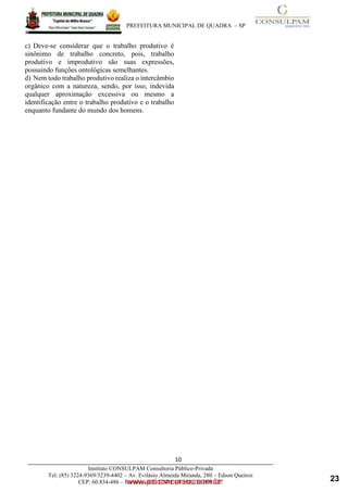 ____________________________________________________________________________________
PREFEITURA MUNICIPAL DE QUADRA – SP
www.pciconcursos.com.br
10
Instituto CONSULPAM Consultoria Público-Privada
Tel: (85) 3224-9369/3239-4402 – Av. Evilásio Almeida Miranda, 280 – Edson Queiroz
CEP: 60.834-486 – Fortaleza-CE. CNPJ: 08.381.236/0001-27
c) Deve-se considerar que o trabalho produtivo é
sinônimo de trabalho concreto, pois, trabalho
produtivo e improdutivo são suas expressões,
possuindo funções ontológicas semelhantes.
d) Nem todo trabalho produtivo realiza o intercâmbio
orgânico com a natureza, sendo, por isso, indevida
qualquer aproximação excessiva ou mesmo a
identificação entre o trabalho produtivo e o trabalho
enquanto fundante do mundo dos homens.
23
 