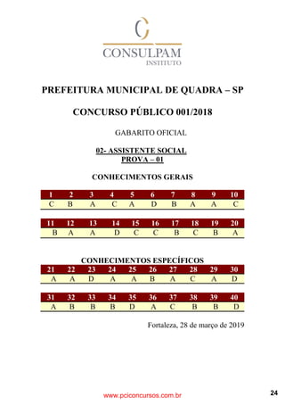 PREFEITURA MUNICIPAL DE QUADRA – SP
CONCURSO PÚBLICO 001/2018
GABARITO OFICIAL
02- ASSISTENTE SOCIAL
PROVA – 01
CONHECIMENTOS GERAIS
1 2 3 4 5 6 7 8 9 10
C B A C A D B A A C
11 12 13 14 15 16 17 18 19 20
B A A D C C B C B A
CONHECIMENTOS ESPECÍFICOS
21 22 23 24 25 26 27 28 29 30
A A D A A B A C A D
www.pciconcursos.com.br
31 32 33 34 35 36 37 38 39 40
A B B B D A C B B D
Fortaleza, 28 de março de 2019
24
 
