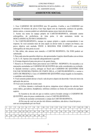 www.pciconcursos.com.br
1
CONCURSO PÚBLICO
PREFEITURA MUNICIPAL DE NOVA OLINDA – CE
02- ASSISTENTE SOCIAL
COD: 29– ODONTÓLOGO
ASSISTENTE SOCIAL
NOME: _____________________________________________________
1. Esse CADERNO DE QUESTÕES tem 50 questões. Confira o seu CADERNO nos
primeiros 30 minutos de prova. Caso haja algum erro de impressão, ausência de questão,
dentre outros, o mesmo poderá ser substituído apenas nesse intervalo de tempo.
2. Assine seu nome no espaço próprio do CARTÃO-RESPOSTA, utilizando caneta
esferográfica, de preferência, de tinta preta. A não assinatura incide na
DESCLASSIFICAÇÃO DO CANDIDATO.
3. No CARTÃO-RESPOSTA, marque no espaço próprio a opção correspondente à sua
resposta. Se você assinalar mais de uma opção ou deixar todos os campos em branco, sua
prova objetiva será anulada. PINTE A BOLINHA POR COMPLETO com caneta
esferográfica de tinta preta ou azul.
4. Não dobre, não amasse nem manche o CARTÃO RESPOSTA. Ele NÃO poderá ser
substituído.
5. Para cada uma das questões objetivas, são apresentadas 4 opções identificadas com as letras
A, B, C e D. Apenas uma responde adequadamente à questão
6. O tempo disponível para esta prova é de quatro horas.
7. Reserve os 30 minutos finais para marcar seu CARTÃO - RESPOSTA. Os rascunhos e as
marcações assinaladas no CADERNO DE QUESTÕES não serão considerados na avaliação.
8. Quando terminar a prova, entregue ao fiscal este CADERNO DE QUESTÕES SEM
FALTAR NENHUMA PÁGINA OU PARTE DELA, o CARTÃO-RESPOSTA, e assine a
LISTA DE PRESENÇA. Caso o CADERNO DE QUESTÕES esteja rasgado ou incompleto,
o candidato será eliminado.
9. Você somente poderá deixar o local e sala de prova depois de decorrida 1 hora do início da
aplicação das provas.
10.Você será excluído do exame caso:
a) Utilize, durante a realização da prova, máquinas e(ou) relógios de calcular, bem
como rádios, gravadores, headphones, telefones celulares ou fontes de consulta de qualquer
espécie.
b) Ausente-se da sala em que se realiza a prova levando consigo o CADERNO DE
QUESTÕES, antes do prazo estabelecido, e (ou) o CARTÃO-RESPOSTA.
c) Deixe de assinalar corretamente o campo do CARTÃO-RESPOSTA.
d) Em caso de você ser um dos três últimos candidatos, não deixe o local de prova
sem ser acompanhado por um fiscal.
1 2 3 4 5 6 7 8 9 10 11 12 13 14 15 16 17 18 19 20
21 22 23 24 25 26 27 28 29 30 31 32 33 34 35 36 37 38 39 40
41 42 43 44 45 46 47 48 49 50
25
 