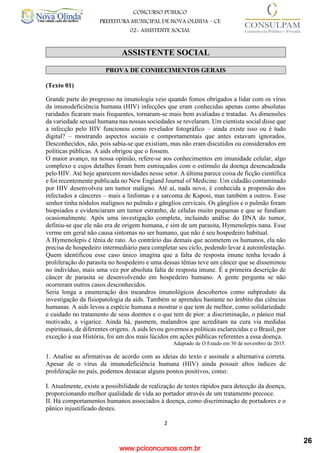 www.pciconcursos.com.br
2
CONCURSO PÚBLICO
PREFEITURA MUNICIPAL DE NOVA OLINDA – CE
02- ASSISTENTE SOCIAL
COD: 29– ODONTÓLOGO
ASSISTENTE SOCIAL
PROVA DE CONHECIMENTOS GERAIS
(Texto 01)
Grande parte do progresso na imunologia veio quando fomos obrigados a lidar com os vírus
da imunodeficiência humana (HIV) infecções que eram conhecidas apenas como absolutas
raridades ficaram mais frequentes, tornaram-se mais bem avaliadas e tratadas. As dimensões
da variedade sexual humana nas nossas sociedades se revelaram. Um cientista social disse que
a infecção pelo HIV funcionou como revelador fotográfico – ainda existe isso ou é tudo
digital? – mostrando aspectos sociais e comportamentais que antes estavam ignorados.
Desconhecidos, não, pois sabia-se que existiam, mas não eram discutidos ou considerados em
políticas públicas. A aids obrigou que o fossem.
O maior avanço, na nossa opinião, refere-se aos conhecimentos em imunidade celular, algo
complexo e cujos detalhes foram bem esmiuçados com o estímulo da doença desencadeada
pelo HIV. Até hoje aparecem novidades nesse setor. A última parece coisa de ficção científica
e foi recentemente publicada no New England Journal of Medicine. Um cidadão contaminado
por HIV desenvolveu um tumor maligno. Até aí, nada novo, é conhecida a propensão dos
infectados a cânceres – mais a linfomas e a sarcoma de Kaposi, mas também a outros. Esse
senhor tinha nódulos malignos no pulmão e gânglios cervicais. Os gânglios e o pulmão foram
biopsiados e evidenciaram um tumor estranho, de células muito pequenas e que se fundiam
ocasionalmente. Após uma investigação completa, incluindo análise do DNA do tumor,
definiu-se que ele não era de origem humana, e sim de um parasita, Hymenolepis nana. Esse
verme em geral não causa sintomas no ser humano, que não é seu hospedeiro habitual.
A Hymenolepis é tênia de rato. Ao contrário das demais que acometem os humanos, ela não
precisa de hospedeiro intermediário para completar seu ciclo, podendo levar à autoinfestação.
Quem identificou esse caso único imagina que a falta de resposta imune tenha levado à
proliferação do parasita no hospedeiro e uma dessas tênias teve um câncer que se disseminou
no indivíduo, mais uma vez por absoluta falta de resposta imune. É a primeira descrição de
câncer de parasita se desenvolvendo em hospedeiro humano. A gente pergunta se não
ocorreram outros casos desconhecidos.
Seria longa a enumeração dos meandros imunológicos descobertos como subproduto da
investigação da fisiopatologia da aids. Também se aprendeu bastante no âmbito das ciências
humanas. A aids levou a espécie humana a mostrar o que tem de melhor, como solidariedade
e cuidado no tratamento de seus doentes e o que tem de pior: a discriminação, o pânico mal
motivado, a vigarice. Ainda há, pasmem, malandros que acreditam na cura via medidas
espirituais, de diferentes origens. A aids levou governos a políticas esclarecidas e o Brasil, por
exceção à sua História, foi um dos mais lúcidos em ações públicas referentes a essa doença.
Adaptado de O Estado em 30 de novembro de 2015.
1. Analise as afirmativas de acordo com as ideias do texto e assinale a alternativa correta.
Apesar de o vírus da imunodeficiência humana (HIV) ainda possuir altos índices de
proliferação no país, podemos destacar alguns pontos positivos, como:
I. Atualmente, existe a possibilidade de realização de testes rápidos para detecção da doença,
proporcionando melhor qualidade de vida ao portador através de um tratamento precoce.
II. Há comportamentos humanos associados à doença, como discriminação de portadores e o
pânico injustificado destes.
26
 