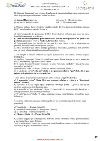 www.pciconcursos.com.br
3
CONCURSO PÚBLICO
PREFEITURA MUNICIPAL DE NOVA OLINDA – CE
02- ASSISTENTE SOCIAL
COD: 29– ODONTÓLOGO
III. O estudo da doença trouxe consigo descobertas de outras infecções e meios imunológicos,
além de políticas governamentais lúcidas no Brasil.
a) Apenas III está correta. b) Apenas II e III estão corretas.
c) Apenas I e II estão corretas. d) I, II e III estão corretas.
2. O tumor maligno desenvolvido no cidadão portador do vírus da imunodeficiência humana
(HIV) mencionado no texto foi devido a:
a) Maior propensão dos portadores de HIV desenvolverem linfomas, por causa da baixa
imunidade ocasionada pela doença.
b) Uma bactéria responsável pela formação de células muito pequenas no pulmão do
portador, as quais às vezes se fundiam, formando o câncer.
c) Hymenolepis nana, um parasita de rato, que teve um câncer e este se disseminou no
portador, formando nódulos malignos e gânglios.
d) Baixa imunidade que reforça doenças genéticas e hereditárias, combinado com um vírus
que provocou a fusão das células em nódulos malignos.
3. Em relação às funções sintáticas de sujeito e predicado e seus termos, assinale a opção
CORRETA:
a) A palavra “progresso” (linha 1) é o núcleo do sujeito da oração a que pertence, sendo, por
isso, a palavra mais significativa desse termo.
b) O sujeito do verbo “ficaram” (linha 3) é o termo “absolutas raridades” (linha 2/3), sendo
seu núcleo “raridades”.
c) O sujeito do verbo “existiam” (linha 7) é o termo “infecções” (linha 2).
d) O sujeito do verbo “estavam” (linha 6) é o pronome relativo “que” (linha 6), o qual
retoma o objeto direto da oração anterior.
4. Em relação às estruturas linguísticas do texto, assinale a opção CORRETA:
a) A expressão “cujos” (linha 10) é um pronome relativo e refere-se a “imunidade
celular” (linha 9).
b) É proibido o uso de vírgula após a expressão “Até hoje” (linha 11), pois se trata de um
advérbio usado como introdução da frase.
c) A partícula “se” em “definiu-se” (linha 18) é um índice de indeterminação do sujeito, e,
consequentemente, não tem função sintática.
d) O verbo “pasmem” (linha 32) está na terceira pessoa do plural do tempo presente do modo
indicativo.
5. Assinale a alternativa em que ambas as palavras são acentuadas devido à mesma regra
gramatical:
a) Vírus (linha 1) – Espécie (linha 30)
b) Imunodeficiência (linha 2) – Fotográfico (linha 5)
c) Aí (linha 13) – Intermediário (linha 22)
d) Cânceres (linha 14) – Pânico (linha 31)
6. Assinale a opção que indica reescrita do trecho abaixo totalmente correta gramaticalmente
e que mantenha as ideias do texto:
“Até aí, nada novo, é conhecida a propensão dos infectados a cânceres – mais a linfomas e a
sarcoma de Kaposi, mas também a outros.”
27
 