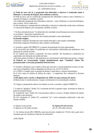 www.pciconcursos.com.br
4
CONCURSO PÚBLICO
PREFEITURA MUNICIPAL DE NOVA OLINDA – CE
02- ASSISTENTE SOCIAL
COD: 29– ODONTÓLOGO
a) Nada de novo até aí, a propensão dos infectados a cânceres é conhecida (mais a
linfomas e a sarcoma de Kaposi, mas também a outros).
b) Nada de novo, até aí é conhecida a propensão dos infectados à câncer, mais a linfomas e a
sarcoma de Kaposi, e também a outros.
c) É conhecida a propensão dos infectados a cânceres – mais a linfomas e a sarcoma de Kaposi,
mas a outros. Até aí, nada novo.
d) Até aí nada novo, a propensão dos infectados a cânceres é conhecida, sendo mais a linfomas
e a sarcoma de Kaposi, por conseguinte, também a outros.
7. Na frase retirada do texto “As dimensões da variedade sexual humana nas nossas sociedades
se revelaram.” apresenta exatamente um:
a) Período composto formado por uma oração principal e uma subordinada.
b) Período simples.
c) Período composto formado por uma oração principal e uma oração coordenada.
d) Período composto formado por duas orações coordenadas.
8. Assinale a opção INCORRETA a respeito da pontuação do texto apresentado:
a) Os travessões das linhas 5-6 poderiam ser corretamente substituídos por parênteses, sem
alteração de sentido da frase.
b) As vírgulas que isolam a expressão “na nossa opinião” são facultativas e poderiam ser
suprimidas sem alteração de sentido da frase.
c) Os dois pontos da linha 31 não poderiam ser corretamente substituídos por ponto e vírgula.
d) Poderia ser acrescentada vírgula imediatamente após “Também” (linha 29),
permanecendo a correção gramatical total da frase.
9. Assinale a alternativa que contém a frase que está com a escrita totalmente correta, ou seja,
sem erros ortográficos (frases adaptadas de aids.gov.br, em 03/12/2015):
a) A AIDS é o estágio mais avançado da doença o qual ataca o sistema imunologico.
b) O vírus ataca as células de defesa do corpo – o organismo fica vulneravel à diversas
doenças.
c) Há alguns anos, receber o diagnóstico de AIDS era uma sentença de morte.
d) Basta tomar os medicamentos e seguir corretamente às recomendações medicas.
10. Julgue as proposições abaixo em relação ao texto e assinale a opção CORRETA:
I. A palavra “gânglios” (linha 15) é acentuada devido à seguinte regra: acentuam-se todas as
palavras proparoxítonas.
II. A partícula “que” (linha 25) é um pronome relativo e exerce a função sintática de sujeito
da oração a que pertence.
III. Em “pergunta se” (linha 27), a partícula “se” é uma conjunção condicional e não tem
função sintática.
a) Apenas I está correta. b) Apenas II está correta.
c) Apenas II e III estão corretas. d) I, II e III estão corretas.
11. Se Joelma investe R$ 2.000,00 a uma taxa de juros simples de 1/10 do valor, qual será o
montante que ele receberá no final do investimento?
a) R$ 200,00
28
 