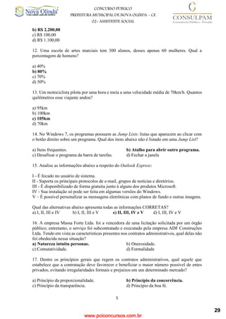 www.pciconcursos.com.br
5
CONCURSO PÚBLICO
PREFEITURA MUNICIPAL DE NOVA OLINDA – CE
02- ASSISTENTE SOCIAL
COD: 29– ODONTÓLOGO
b) R$ 2.200,00
c) R$ 100,00
d) R$ 1.100,00
12. Uma escola de artes marciais tem 300 alunos, desses apenas 60 mulheres. Qual a
porcentagem de homens?
a) 40%
b) 80%
c) 70%
d) 50%
13. Um motociclista pilota por uma hora e meia a uma velocidade média de 70km/h. Quantos
quilômetros esse viajante andou?
a) 95km
b) 100km
c) 105km
d) 70km
14. No Windows 7, os programas possuem as Jump Lists: listas que aparecem ao clicar com
o botão direito sobre um programa. Qual dos itens abaixo não é listado em uma Jump List?
a) Itens frequentes. b) Atalho para abrir outro programa.
c) Desafixar o programa da barra de tarefas. d) Fechar a janela
15. Analise as informações abaixo a respeito do Outlook Express:
I - É focado no usuário de sistema.
II - Suporta os principais protocolos de e-mail, grupos de notícias e diretórios.
III - É disponibilizado de forma gratuita junto à alguns dos produtos Microsoft.
IV - Sua instalação só pode ser feita em algumas versões do Windows.
V – É possível personalizar as mensagens eletrônicas com planos de fundo e outras imagens.
Qual das alternativas abaixo apresenta todas as informações CORRETAS?
a) I, II, III e IV b) I, II, III e V c) II, III, IV e V d) I, III, IV e V
16. A empresa Massa Forte Ltda. foi a vencedora de uma licitação solicitada por um órgão
público; entretanto, o serviço foi subcontratado e executado pela empresa ADF Construções
Ltda. Tendo em vista as características presentes nos contratos administrativos, qual delas não
foi obedecida nessa situação?
a) Natureza intuitu personae. b) Onerosidade.
c) Comutatividade. d) Formalidade
17. Dentre os princípios gerais que regem os contratos administrativos, qual aquele que
estabelece que a contratação deve favorecer e beneficiar o maior número possível de entes
privados, evitando irregularidades formais e prejuízos em um determinado mercado?
a) Princípio da proporcionalidade. b) Princípio da concorrência.
c) Princípio da transparência. d) Princípio da boa fé.
29
 