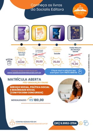 De:
R$ 120,00
De:
R$45,00
MENSALIDADES R$ 180,00
P
o
raté
SERVIÇO SOCIAL, POLÍTICA SOCIAL
E SEGURIDADE SOCIAL
(COM FOCOEM CONCURSOS)
Conheça os livros
da Socialis Editora
COLEÇÃO
QUEBRANDO
A BANCA:
Serviço
Social
32,00
R$
Vade Mecum
do Serviço
Social
,00
R$
Promocia
l
Clique aqui e adquira seu
exemplar com FRETE GRÁTIS
Conheça esses e mais livros em:
www.lojadoassistentesocial.com.br
(85) 9.9952-2704
CONFIRA NOSSAS PÓS EM:
www.canaldoassistentesocial.com.br
MATRÍCULA ABERTA
PÓS-GRADUAÇÃO ONLINE
PAPO AS
Ofertas
válidas
até
DEZEMBRO
de
2022.
ESTATUTO DA CRIANÇA
E DO ACOLESCENTE
Comentado
em questõs
35,00 35,00
COLEÇÃO
QUEBRANDO
A BANCA
Saúde
75
 