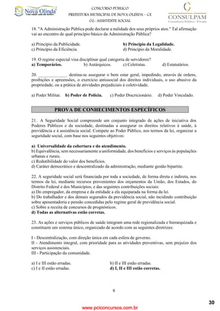 www.pciconcursos.com.br
6
CONCURSO PÚBLICO
PREFEITURA MUNICIPAL DE NOVA OLINDA – CE
02- ASSISTENTE SOCIAL
COD: 29– ODONTÓLOGO
18. "A Administração Pública pode declarar a nulidade dos seus próprios atos." Tal afirmação
vai ao encontro de qual princípio básico da Administração Pública?
a) Princípio da Publicidade. b) Princípio da Legalidade.
c) Princípio da Eficiência. d) Princípio da Moralidade.
19. O regime especial visa disciplinar qual categoria de servidores?
a) Temporários. b) Autárquicos. c) Celetistas. d) Estatutários.
20. _____________ destina-se assegurar o bem estar geral, impedindo, através de ordens,
proibições e apreensões, o exercício antissocial dos direitos individuais, o uso abusivo da
propriedade, ou a prática de atividades prejudiciais à coletividade.
a) Poder Militar. b) Poder de Polícia. c) Poder Discricionário. d) Poder Vinculado.
PROVA DE CONHECIMENTOS ESPECÍFICOS
21. A Seguridade Social compreende um conjunto integrado de ações de iniciativa dos
Poderes Públicos e da sociedade, destinadas a assegurar os direitos relativos à saúde, à
previdência e à assistência social. Compete ao Poder Público, nos termos da lei, organizar a
seguridade social, com base nos seguintes objetivos:
a) Universalidade da cobertura e do atendimento.
b) Equivalência, sem necessariamente a uniformidade, dos benefícios e serviços às populações
urbanas e rurais.
c) Redutibilidade do valor dos benefícios.
d) Caráter democrático e descentralizado da administração, mediante gestão bipartite.
22. A seguridade social será financiada por toda a sociedade, de forma direta e indireta, nos
termos da lei, mediante recursos provenientes dos orçamentos da União, dos Estados, do
Distrito Federal e dos Municípios, e das seguintes contribuições sociais:
a) Do empregador, da empresa e da entidade a ela equiparada na forma da lei.
b) Do trabalhador e dos demais segurados da previdência social, não incidindo contribuição
sobre aposentadoria e pensão concedidas pelo regime geral de previdência social.
c) Sobre a receita de concursos de prognósticos.
d) Todas as alternativas estão corretas.
23. As ações e serviços públicos de saúde integram uma rede regionalizada e hierarquizada e
constituem um sistema único, organizado de acordo com as seguintes diretrizes:
I - Descentralização, com direção única em cada esfera de governo.
II - Atendimento integral, com prioridade para as atividades preventivas, sem prejuízo dos
serviços assistenciais.
III - Participação da comunidade.
a) I e III estão erradas. b) II e III estão erradas.
c) I e II estão erradas. d) I, II e III estão corretas.
30
 