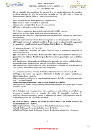 www.pciconcursos.com.br
7
CONCURSO PÚBLICO
PREFEITURA MUNICIPAL DE NOVA OLINDA – CE
02- ASSISTENTE SOCIAL
COD: 29– ODONTÓLOGO
24. A regulação dos prestadores de serviços deve ser preferencialmente do município
conforme desenho da rede da assistência pactuado na CIB, observado o Termo de
Compromisso de Gestão do Pacto e os seguintes princípios:
a) Da descentralização, municipalização e comando único.
b) Da busca da escala adequada e da qualidade.
c) Considerar a complexidade da rede de serviços locais.
d) Todas as alternativas estão corretas.
25. À direção nacional do Sistema Único da Saúde (SUS) NÃO compete:
a) Formular, avaliar e apoiar políticas de alimentação e nutrição.
b) Participar na formulação e na implementação das políticas de controle das agressões ao
meio ambiente.
c) Definir e coordenar os sistemas de redes integradas de assistência de alta complexidade.
d) Cumprir normas de vigilância sanitária de portos, aeroportos e fronteiras, podendo
a execução ser complementada pelos Estados, Distrito Federal e Municípios.
26. Marque a alternativa INCORRETA:
a) São estabelecidos, no âmbito do Sistema Único de Saúde, o atendimento domiciliar e a
internação domiciliar.
b) Na modalidade de assistência de atendimento e internação domiciliares incluem-se os
procedimentos médicos, de enfermagem, fisioterapêuticos, psicológicos e de assistência
social.
c) O atendimento e a internação domiciliares serão realizados por equipes multidisciplinares
que atuarão nos níveis da medicina preventiva, terapêutica e reabilitadora.
d) O atendimento e a internação domiciliares só poderão ser realizados por indicação médica,
com expressa concordância do paciente e de sua família.
27. Os recursos do Fundo Nacional de Saúde (FNS) serão alocados como, EXCETO:
a) Despesas de custeio e de capital do Ministério da Saúde, seus órgãos e entidades, da
administração direta e indireta.
b) Investimentos previstos em lei orçamentária, de iniciativa do Poder Legislativo e aprovados
pelo Congresso Nacional.
c) Investimentos previstos no Plano anual do Ministério da Saúde.
d) Cobertura das ações e serviços de saúde a serem implementados pelos Municípios, Estados
e Distrito Federal.
28. O Pacto pela Vida é o compromisso entre os gestores do SUS em torno de prioridades que
apresentam impacto sobre a situação de saúde da população brasileira. Os
estados/região/município devem pactuar as ações necessárias para o alcance das metas e dos
objetivos propostos. São prioridades pactuadas:
a) Saúde do idoso; Controle do câncer de colo de útero e de mama; Redução da
mortalidade infantil e materna.
b) Promoção da Saúde; Fortalecimento da Atenção Básica; Saúde da Mulher.
c) Saúde da Criança; Promoção da Saúde; Saúde da Mulher.
d) Saúde da Mulher; Saúde da Criança; Controle do câncer de colo de útero e de mama.
31
 