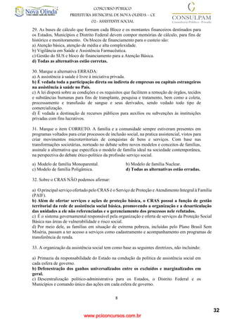 www.pciconcursos.com.br
8
CONCURSO PÚBLICO
PREFEITURA MUNICIPAL DE NOVA OLINDA – CE
02- ASSISTENTE SOCIAL
COD: 29– ODONTÓLOGO
29. As bases de cálculo que formam cada Bloco e os montantes financeiros destinados para
os Estados, Municípios e Distrito Federal devem compor memórias de cálculo, para fins de
histórico e monitoramento. Os blocos de financiamento para o custeio são:
a) Atenção básica, atenção de média e alta complexidade.
b) Vigilância em Saúde e Assistência Farmacêutica.
c) Gestão do SUS e bloco de financiamento para a Atenção Básica.
d) Todas as alternativas estão corretas.
30. Marque a alternativa ERRADA:
a) A assistência à saúde é livre à iniciativa privada.
b) É vedada toda a participação direta ou indireta de empresas ou capitais estrangeiros
na assistência à saúde no País.
c) A lei disporá sobre as condições e os requisitos que facilitem a remoção de órgãos, tecidos
e substâncias humanas para fins de transplante, pesquisa e tratamento, bem como a coleta,
processamento e transfusão de sangue e seus derivados, sendo vedado todo tipo de
comercialização.
d) É vedada a destinação de recursos públicos para auxílios ou subvenções às instituições
privadas com fins lucrativos.
31. Marque o item CORRETO. A família e a comunidade sempre estiveram presentes em
programas voltados para criar processos de inclusão social, na pratica assistencial, vistos para
criar movimentos microterritoriais de conquistas de bens e serviços. Com base nas
transformações societárias, norteado no debate sobre novos modelos e conceitos de famílias,
assinale a alternativa que especifica o modelo de família ideal na sociedade contemporânea,
na perspectiva do debate ético-político da profissão serviço social.
a) Modelo de família Monoparental. b) Modelo de família Nuclear.
c) Modelo de família Poligâmica. d) Todas as alternativas estão erradas.
32. Sobre o CRAS NÃO podemos afirmar:
a) O principal serviço ofertado pelo CRAS é o Serviço de Proteção e Atendimento Integral à Família
(PAIF).
b) Além de ofertar serviços e ações de proteção básica, o CRAS possui a função de gestão
territorial da rede de assistência social básica, promovendo a organização e a desarticulação
das unidades a ele não referenciadas e o gerenciamento dos processos nele refutados.
c) É o sistema governamental responsável pela organização e oferta de serviços da Proteção Social
Básica nas áreas de vulnerabilidade e risco social.
d) Por meio dele, as famílias em situação de extrema pobreza, incluídas pelo Plano Brasil Sem
Miséria, passam a ter acesso a serviços como cadastramento e acompanhamento em programas de
transferência de renda.
33. A organização da assistência social tem como base as seguintes diretrizes, não incluindo:
a) Primazia da responsabilidade do Estado na condução da política de assistência social em
cada esfera de governo.
b) Defenestração dos ganhos universalizados entre os excluídos e marginalizados em
geral.
c) Descentralização político-administrativa para os Estados, o Distrito Federal e os
Municípios e comando único das ações em cada esfera de governo.
32
 