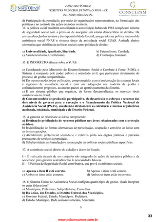 www.pciconcursos.com.br
9
CONCURSO PÚBLICO
PREFEITURA MUNICIPAL DE NOVA OLINDA – CE
02- ASSISTENTE SOCIAL
COD: 29– ODONTÓLOGO
d) Participação da população, por meio de organizações representativas, na formulação das
políticas e no controle das ações em todos os níveis.
34. A política social brasileira consolidada na constituição federal de 1988 compõe um sistema
de seguridade social com a premissa de assegurar um estado democrático de direitos. Da
universalização dos acessos e da responsabilidade Estatal, assegurados na política nacional de
assistência social PNAS e sistema único de assistência social SUAS. Assinale abaixo
alternativa que viabiliza as políticas sociais como política de direito:
a) Universalidade, igualdade, liberdade. b) Paternalismo, Caridade.
c) Assistencialismo, Clientelismo. d) Filantropia, bondade.
35. É INCORRETO afirmar sobre o SUAS:
a) Coordenado pelo Ministério do Desenvolvimento Social e Combate à Fome (MDS), o
Sistema é composto pelo poder público e sociedade civil, que participam diretamente do
processo de gestão compartilhada.
b) Do mesmo modo, todos os Estados, comprometidos com a implantação de sistemas locais
e regionais de assistência social e com sua adequação aos modelos de gestão e
cofinanciamento propostos, assinaram pactos de aperfeiçoamento do Sistema.
c) É um sistema público que organiza, de forma descentralizada, os serviços sócio
assistenciais no Brasil.
d) Com um modelo de gestão não participativa, ele desarticula os esforços e recursos dos
dois níveis de governo para a execução e o financiamento da Política Nacional de
Assistência Social (PNAS), envolvendo diretamente as estruturas e marcos regulatórios
nacionais, estaduais, municipais e do Distrito Federal.
36. A garantia de prioridade ao idoso compreende:
a) Destinação privilegiada de recursos públicos nas áreas relacionadas com a proteção
ao idoso.
b) Inviabilização de formas alternativas de participação, ocupação e convívio do idoso com
as demais gerações.
c) Atendimento preferencial secundário e coletivo junto aos órgãos públicos e privados
prestadores de serviços à população.
d) Subalternidade na formulação e na execução de políticas sociais públicas específicas.
37. A assistência social, direito do cidadão e dever do Estado:
I – É realizada através de um conjunto não integrado de ações de iniciativa pública e da
sociedade, para garantir o atendimento às necessidades básicas.
II – É Política de Seguridade Social contributiva, que provê os mínimos sociais.
a) Apenas o item II está correto. b) Apenas o item I está correto.
c) Ambos os itens estão corretos. d) Ambos os itens estão incorretos.
38. O Sistema Único de Assistência Social configura quatro tipos de gestão. Quais integram
os entes federativos?
a) Municípios, Prefeituras, Subprefeituras, Conselhos.
b) Da união, dos Estados, o Distrito Federal, dos Municípios.
c) Governo Federal, Estado, Municípios, Prefeitura.
d) Estado, Município, Rede socioassistenciais, Secretaria.
33
 