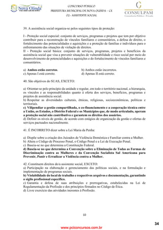 www.pciconcursos.com.br
10
CONCURSO PÚBLICO
PREFEITURA MUNICIPAL DE NOVA OLINDA – CE
02- ASSISTENTE SOCIAL
COD: 29– ODONTÓLOGO
39. A assistência social organiza-se pelos seguintes tipos de proteção:
I - Proteção social especial: conjunto de serviços, programas e projetos que tem por objetivo
contribuir para a reconstrução de vínculos familiares e comunitários, a defesa de direito, o
fortalecimento das potencialidades e aquisições e a proteção de famílias e indivíduos para o
enfrentamento das situações de violação de direitos.
II - Proteção social básica: conjunto de serviços, programas, projetos e benefícios da
assistência social que visa a prevenir situações de vulnerabilidade e risco social por meio do
desenvolvimento de potencialidades e aquisições e do fortalecimento de vínculos familiares e
comunitários.
a) Ambos estão corretos. b) Ambos estão incorretos.
c) Apenas I está correto. d) Apenas II está correto.
40. São objetivos do SUAS, EXCETO:
a) Orientar-se pelo princípio da unidade e regular, em todo o território nacional, a hierarquia,
os vínculos e as responsabilidades quanto à oferta dos serviços, benefícios, programas e
projetos de assistência social.
b) Respeitar as diversidades culturais, étnicas, religiosas, socioeconômicas, políticas e
territoriais.
c) Vilipendiar a gestão compartilhada, o co-financiamento e a cooperação técnica entre
a União, os Estados, o Distrito Federal e os Municípios que, de modo articulado, operam
a proteção social não contributiva e garantem os direitos dos usuários.
d) Definir os níveis de gestão, de acordo com estágios de organização da gestão e ofertas de
serviços pactuados nacionalmente.
41. É INCORRETO dizer sobre a Lei Maria da Penha:
a) Dispõe sobre a criação dos Juizados de Violência Doméstica e Familiar contra a Mulher.
b) Altera o Código de Processo Penal, o Código Penal e a Lei de Execução Penal.
c) Baseia-se no que determina a Constituição Federal.
d) Baseia-se no que determina a Convenção sobre a Eliminação de Todas as Formas de
Discriminação contra as Mulheres e da Convenção Socialista Sul Americana para
Prevenir, Punir e Erradicar a Violência contra a Mulher.
42. Constituem direitos do/a assistente social, EXCETO:
a) Participação na elaboração e gerenciamento das políticas sociais, e na formulação e
implementação de programas sociais.
b) Violabilidade do local de trabalho e respectivos arquivos e documentação, garantindo
o sigilo profissional específico.
c) Garantia e defesa de suas atribuições e prerrogativas, estabelecidas na Lei de
Regulamentação da Profissão e dos princípios firmados no Código de Ética.
d) Livre exercício das atividades inerentes à Profissão.
34
 