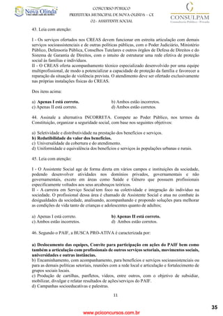 www.pciconcursos.com.br
11
CONCURSO PÚBLICO
PREFEITURA MUNICIPAL DE NOVA OLINDA – CE
02- ASSISTENTE SOCIAL
COD: 29– ODONTÓLOGO
43. Leia com atenção:
I - Os serviços ofertados nos CREAS devem funcionar em estreita articulação com demais
serviços socioassistenciais e de outras políticas públicas, com o Poder Judiciário, Ministério
Público, Defensoria Pública, Conselhos Tutelares e outros órgãos de Defesa de Direitos e do
Sistema de Garantia de Direitos, com o intuito de estruturar uma rede efetiva de proteção
social às famílias e indivíduos.
II - O CREAS oferta acompanhamento técnico especializado desenvolvido por uma equipe
multiprofissional, de modo a potencializar a capacidade de proteção da família e favorecer a
reparação da situação de violência prevista. O atendimento deve ser ofertado exclusivamente
nas próprias instalações físicas do CREAS.
Dos itens acima:
a) Apenas I está correto. b) Ambos estão incorretos.
c) Apenas II está correto. d) Ambos estão corretos.
44. Assinale a alternativa INCORRETA. Compete ao Poder Público, nos termos da
Constituição, organizar a seguridade social, com base nos seguintes objetivos:
a) Seletividade e distributividade na prestação dos benefícios e serviços.
b) Redutibilidade do valor dos benefícios.
c) Universalidade da cobertura e do atendimento.
d) Uniformidade e equivalência dos benefícios e serviços às populações urbanas e rurais.
45. Leia com atenção:
I - O Assistente Social age de forma direta em vários campos e instituições da sociedade,
podendo desenvolver atividades nos domínios privados, governamentais e não
governamentais, exceto em áreas como Saúde e Gênero que possuem profissionais
especificamente voltados aos seus arcabouços teóricos.
II - A carreira em Serviço Social tem foco na coletividade e integração do indivíduo na
sociedade. O profissional dessa área é chamado de Assistente Social e atua no combate às
desigualdades da sociedade, analisando, acompanhando e propondo soluções para melhorar
as condições de vida tanto de crianças e adolescentes quanto de adultos;
a) Apenas I está correto. b) Apenas II está correto.
c) Ambos estão incorretos. d) Ambos estão corretos.
46. Segundo o PAIF, a BUSCA PRO-ATIVA é caracterizada por:
a) Deslocamento das equipes, Convite para participação em ações do PAIF bem como
também a articulação com profissionais de outros serviços setoriais, movimentos sociais,
universidades e outras instâncias.
b) Encaminhamento, com acompanhamento, para benefícios e serviços socioassistenciais ou
para as demais políticas setoriais, reuniões com a rede local e articulação e fortalecimento de
grupos sociais locais.
c) Produção de cartilhas, panfletos, vídeos, entre outros, com o objetivo de subsidiar,
mobilizar, divulgar e relatar resultados de ações/serviços do PAIF.
d) Campanhas socioeducativas e palestras.
35
 
