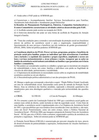 www.pciconcursos.com.br
12
CONCURSO PÚBLICO
PREFEITURA MUNICIPAL DE NOVA OLINDA – CE
02- ASSISTENTE SOCIAL
COD: 29– ODONTÓLOGO
47. Ainda sobre o PAIF pode-se AFIRMAR que:
a) Caracterizam o Acompanhamento familiar: Serviços Socioeducativos para Famílias;
Atendimento Individualizado e Atendimento grupal Domiciliar.
b) Reuniões de Planejamento Participativas, Palestras, Campanhas Socioeducativas e
Eventos Comunitários caracterizam as atividades coletivas desenvolvidas pelo PAIF.
c) A Acolhida somente pode ocorrer na recepção do CRAS.
d) A Entrevista domiciliar não pode ser uma forma de acolhida do Programa de Atenção
Integral à Família.
48. “Trata das condições para a extensão e universalização da proteção social aos brasileiros
através da política de assistência social e para a organização, responsabilidade e
funcionamento de seus serviços e benefícios nas três instâncias de gestão governamental.”
(PNAS, 2004). Sobre tal política podemos AFIRMAR que:
a) Constituem objetivos da PNAS: Prover serviços, programas, projetos e benefícios de
proteção social para famílias, grupos ou indivíduos que dela necessitarem; Contribuir
com a inclusão e a equidade dos usuários e grupos específicos, ampliando o acesso aos
bens e serviços socioassistenciais e, áreas urbanas e rurais; Assegurar que as ações no
âmbito da assistência social tenham centralidade na famílias e que garantam convivência
familiar e comunitária.
b) Não podem ser considerados usuários os cidadãos e grupos que se encontram em situações
de vulnerabilidade e riscos, tais como: famílias e indivíduos com perda ou fragilidade de
vínculos de afetividade, pertencimento e sociabilidade.
c) A Supremacia do atendimento às necessidades sociais sobre as exigências de rentabilidade
econômica constitui-se em um objetivo.
d) A Descentralização político-administrativa é um dos princípios da PNAS.
49. Marque a opção que corresponde a descrição a seguir. “Órgão Público Estatal, localizado
em área de vulnerabilidade social, funcionando como porta de entrada da Proteção Social
Básica. Atua na referência das famílias atendidas, superando a dimensão quantitativa dos
atendimentos para uma abordagem qualitativa e marcada pela territorialidade das questões
sociais”.
a) CRAS. b) CREAS. c) Casa de Passagem. d) Albergue.
50. Foi somente a partir da Constituição Federal de 1988 que a assistência social ganha um
estatuto mais sólido de direito, sendo incluída no tripé da seguridade social. Como fruto de
uma batalha, a assistência social é regulamentada com a Lei Orgânica da Assistência Social
de 1993, o que possibilitou que essa temática fosse reconhecida como um direito e, não mais,
como um favor! Posteriormente, como um outro avanço, temos a Política Nacional de
Assistência Social – PNAS de 2004, que inaugura a proposta do Sistema Único de Assistência
Social – SUAS, que cria o CRAS e toda a estrutura, organizando a política de assistência em
proteções e seguranças. Sobre tal estrutura pode-se AFIRMAR que:
a) Proteção Social Básica (CREAS) é caracterizada por prevenir situações de risco, através
do desenvolvimento de potencialidades e aquisições, fortalecimento de vínculos familiares e
comunitários.
36
 