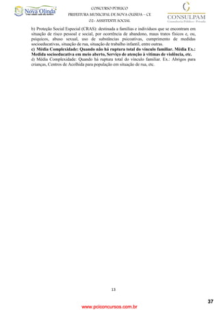 www.pciconcursos.com.br
13
CONCURSO PÚBLICO
PREFEITURA MUNICIPAL DE NOVA OLINDA – CE
02- ASSISTENTE SOCIAL
COD: 29– ODONTÓLOGO
b) Proteção Social Especial (CRAS): destinada a famílias e indivíduos que se encontram em
situação de risco pessoal e social, por ocorrência de abandono, maus tratos físicos e, ou,
psíquicos, abuso sexual, uso de substâncias psicoativas, cumprimento de medidas
socioeducativas, situação de rua, situação de trabalho infantil, entre outras.
c) Média Complexidade: Quando não há ruptura total do vínculo familiar. Média Ex.:
Medida socioeducativa em meio aberto, Serviço de atenção à vítimas de violência, etc.
d) Média Complexidade: Quando há ruptura total do vínculo familiar. Ex.: Abrigos para
crianças, Centros de Acolhida para população em situação de rua, etc.
37
 