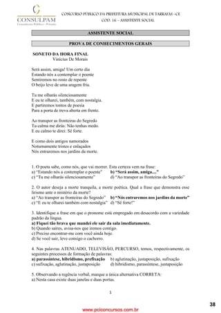 www.pciconcursos.com.br
1
CONCURSO PÚBLICO DA PREFEITURA MUNICIPAL DE TARRAFAS –CE
COD: 16 – ASSISTENTE SOCIAL
ASSISTENTE SOCIAL
PROVA DE CONHECIMENTOS GERAIS
SONETO DA HORA FINAL
Vinícius De Morais
Será assim, amiga! Um certo dia
Estando nós a contemplar o poente
Sentiremos no rosto de repente
O beijo leve de uma aragem fria.
Tu me olharás silenciosamente
E eu te olharei, também, com nostalgia.
E partiremos tontos de poesia
Para a porta de treva aberta em frente.
Ao transpor as fronteiras do Segredo
Tu calma me dirás: Não tenhas medo.
E eu calmo te direi: Sê forte.
E como dois antigos namorados
Noturnamente tristes e enlaçados
Nós entraremos nos jardins da morte.
1. O poeta sabe, como nós, que vai morrer. Esta certeza vem na frase:
a) “Estando nós a contemplar o poente” b) “Será assim, amiga....”
c) “Tu me olharás silenciosamente” d) “Ao transpor as fronteiras do Segredo”
2. O autor deseja a morte tranquila, a morte poética. Qual a frase que demonstra esse
lirismo ante o mistério da morte?
a) “Ao transpor as fronteiras do Segredo” b) “Nós entraremos nos jardins da morte”
c) “E eu te olharei também com nostalgia” d) “Sê forte!”
3. Identifique a frase em que o pronome está empregado em desacordo com a variedade
padrão da língua.
a) Fiquei tão brava que mandei ele sair da sala imediatamente.
b) Quando saíres, avisa-nos que iremos contigo.
c) Preciso encontrar-me com você ainda hoje.
d) Se você sair, leve consigo o cachorro.
4. Nas palavras ATENUADO, TELEVISÂO, PERCURSO, temos, respectivamente, os
seguintes processos de formação de palavras:
a) parassíntese, hibridismo, prefixação b) aglutinação, justaposição, sufixação
c) sufixação, aglutinação, justaposição d) hibridismo, parassíntese, justaposição
5. Observando a regência verbal, marque a única alternativa CORRETA:
a) Nesta casa existe duas janelas e duas portas.
38
 
